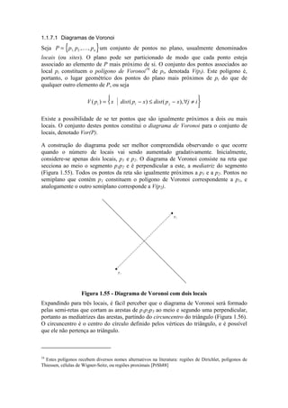 1.1.7.1 Diagramas de Voronoi
Seja { }P p p pn= 1 2, , ,¥
um conjunto de pontos no plano, usualmente denominados
locais (ou sites). O plano pode ser particionado de modo que cada ponto esteja
associado ao elemento de P mais próximo de si. O conjunto dos pontos associados ao
local pi constituem o polígono de Voronoi16
de pi, denotada V(pi). Este polígono é,
portanto, o lugar geométrico dos pontos do plano mais próximos de pi do que de
qualquer outro elemento de P, ou seja
V p x dist p x dist p x j ii i j( ) ( ) ( ),= − ≤ − ∀ ≠





Existe a possibilidade de se ter pontos que são igualmente próximos a dois ou mais
locais. O conjunto destes pontos constitui o diagrama de Voronoi para o conjunto de
locais, denotado Vor(P).
A construção do diagrama pode ser melhor compreendida observando o que ocorre
quando o número de locais vai sendo aumentado gradativamente. Inicialmente,
considere-se apenas dois locais, p1 e p2. O diagrama de Voronoi consiste na reta que
secciona ao meio o segmento p1p2 e é perpendicular a este, a mediatriz do segmento
(Figura 1.55). Todos os pontos da reta são igualmente próximos a p1 e a p2. Pontos no
semiplano que contém p1 constituem o polígono de Voronoi correspondente a p1, e
analogamente o outro semiplano corresponde a V(p2).
p2
p1
Figura 1.55 - Diagrama de Voronoi com dois locais
Expandindo para três locais, é fácil perceber que o diagrama de Voronoi será formado
pelas semi-retas que cortam as arestas de p1p2p3 ao meio e segundo uma perpendicular,
portanto as mediatrizes das arestas, partindo do circuncentro do triângulo (Figura 1.56).
O circuncentro é o centro do círculo definido pelos vértices do triângulo, e é possível
que ele não pertença ao triângulo.
16
Estes polígonos recebem diversos nomes alternativos na literatura: regiões de Dirichlet, polígonos de
Thiessen, células de Wigner-Seitz, ou regiões proximais [PrSh88]
 