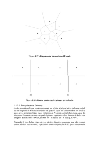 Figura 1.57 - Diagrama de Voronoi com 12 locais
(a) (b)
Figura 1.58 - Quatro pontos co-circulares e perturbação
1.1.7.2 Triangulação de Delaunay
Assim, considerando que o máximo grau de um vértice seja igual a três, define-se o dual
de um diagrama de Voronoi através de um grafo G, cujos nós correspondem aos locais e
cujos arcos conectam locais cujos polígonos de Voronoi compartilham uma aresta do
diagrama. Demonstra-se que este grafo é planar, e portanto vale a fórmula de Euler: em
um grafo planar com n vértices, existem 3 6n − arcos e 2 4n − faces [ORou94].
Traçando G com linhas retas entre os vértices (locais), assumindo que não existam
quatro vértices co-circulares, é produzida uma triangulação de P, que é denominada
 