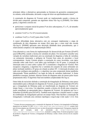 principais idéias e alternativas apresentadas na literatura de geometria computacional,
no entanto, serão delineadas, deixando a cargo do leitor um aprofundamento maior17
.
A construção do diagrama de Voronoi pode ser implementada usando a técnica de
dividir para conquistar, gerando um algoritmo ótimo O(n log n) [PrSh88]. Em linhas
gerais, o algoritmo consiste em:
• particionar o conjunto inicial de pontos P em dois subconjuntos, P1 e P2, de tamanho
aproximadamente igual;
• construir Vor(P1) e Vor (P2) recursivamente;
• combinar Vor(P1) e Vor(P2) para obter Vor(P).
A maior dificuldade desta alternativa está em conseguir implementar a etapa de
combinação de dois diagramas em tempo O(n) para que o custo total não exceda
O(n log n). [PrSh88] apresenta uma descrição detalhada deste procedimento, que é
relativamente complexo e de implementação difícil.
Uma alternativa a esta forma de implementação foi desenvolvida por Fortune ([Fort87]
apud [ORou94]), usando a técnica de varredura do plano. Foi necessário conceber uma
variação da varredura tradicional, pois na construção do diagrama a linha de varredura
vai certamente interceptar o polígono de Voronoi bem antes de encontrar o local
correspondente. Assim, Fortune propôs a construção de cones invertidos, com ápice
colocado sobre cada local e com lados cuja inclinação é de 45 graus. A projeção da
interseção entre os cones sobre o plano XY é exatamente o diagrama de Voronoi. Para
recuperar o diagrama, o algoritmo faz a varredura do conjunto de cones utilizando um
plano inclinado também a 45 graus em relação ao plano XY. A interseção do plano com
cada cone configura uma parábola, e o algoritmo usa uma composição destas parábolas
(denominada “frente parabólica”) no lugar da linha de varredura tradicional. A frente
parabólica consegue, portanto, detectar arestas do diagrama antes de passar pelos locais
propriamente ditos. O algoritmo final tem também complexidade O(n log n).
Outra linha de raciocínio defende a construção da triangulação de Delaunay como passo
intermediário para a obtenção do diagrama de Voronoi, já que foi demonstrado [FiCa91]
que a triangulação de Delaunay pode ser transformada no diagrama de Voronoi em
tempo linear, e vice-versa. Um algoritmo usando a técnica de dividir para conquistar,
muito semelhante ao apresentado para o diagrama de Voronoi, foi proposto por Lee e
Schachter ([LeSc80] apud [FiCa91]). Também neste algoritmo o desafio maior é a etapa
de combinação de triangulações parciais em tempo linear. Para facilitar a construção da
triangulação é utilizada uma estrutura topológica winged-edge (vide seção 1.2.2). Esta
17
Existem diversos programas para a construção do diagrama de Voronoi e da triangulação de Delaunay
disponíveis na Internet. O URL http://www.geog.umn.edu/software/cglist contém links
para diversas páginas que oferecem freeware na área de geometria computacional. O programa original de
Fortune, por exemplo, pode ser encontrado em http://netlib.bell-
labs.com/netlib/voronoi/index/html, incluindo o código fonte. O mesmo programa é capaz
de produzir o diagrama de Voronoi, a triangulação de Delaunay e ainda o fecho convexo de um conjunto
de pontos.
 