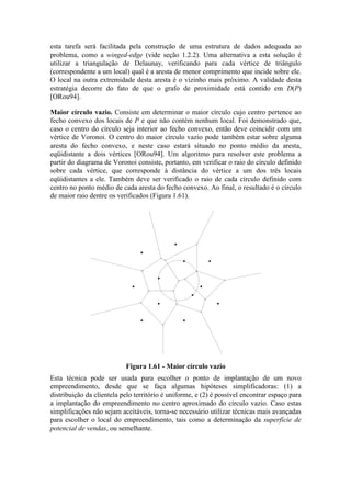 esta tarefa será facilitada pela construção de uma estrutura de dados adequada ao
problema, como a winged-edge (vide seção 1.2.2). Uma alternativa a esta solução é
utilizar a triangulação de Delaunay, verificando para cada vértice de triângulo
(correspondente a um local) qual é a aresta de menor comprimento que incide sobre ele.
O local na outra extremidade desta aresta é o vizinho mais próximo. A validade desta
estratégia decorre do fato de que o grafo de proximidade está contido em D(P)
[ORou94].
Maior círculo vazio. Consiste em determinar o maior círculo cujo centro pertence ao
fecho convexo dos locais de P e que não contém nenhum local. Foi demonstrado que,
caso o centro do círculo seja interior ao fecho convexo, então deve coincidir com um
vértice de Voronoi. O centro do maior círculo vazio pode também estar sobre alguma
aresta do fecho convexo, e neste caso estará situado no ponto médio da aresta,
eqüidistante a dois vértices [ORou94]. Um algoritmo para resolver este problema a
partir do diagrama de Voronoi consiste, portanto, em verificar o raio do círculo definido
sobre cada vértice, que corresponde à distância do vértice a um dos três locais
eqüidistantes a ele. Também deve ser verificado o raio de cada círculo definido com
centro no ponto médio de cada aresta do fecho convexo. Ao final, o resultado é o círculo
de maior raio dentre os verificados (Figura 1.61).
Figura 1.61 - Maior círculo vazio
Esta técnica pode ser usada para escolher o ponto de implantação de um novo
empreendimento, desde que se faça algumas hipóteses simplificadoras: (1) a
distribuição da clientela pelo território é uniforme, e (2) é possível encontrar espaço para
a implantação do empreendimento no centro aproximado do círculo vazio. Caso estas
simplificações não sejam aceitáveis, torna-se necessário utilizar técnicas mais avançadas
para escolher o local do empreendimento, tais como a determinação da superfície de
potencial de vendas, ou semelhante.
 