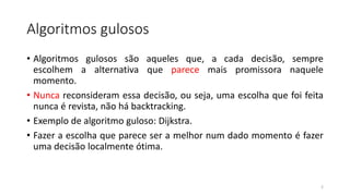 Algoritmos gulosos
• Algoritmos gulosos são aqueles que, a cada decisão, sempre
escolhem a alternativa que parece mais promissora naquele
momento.
• Nunca reconsideram essa decisão, ou seja, uma escolha que foi feita
nunca é revista, não há backtracking.
• Exemplo de algoritmo guloso: Dijkstra.
• Fazer a escolha que parece ser a melhor num dado momento é fazer
uma decisão localmente ótima.
2