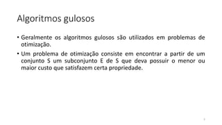 Algoritmos gulosos
• Geralmente os algoritmos gulosos são utilizados em problemas de
otimização.
• Um problema de otimização consiste em encontrar a partir de um
conjunto S um subconjunto E de S que deva possuir o menor ou
maior custo que satisfazem certa propriedade.
3