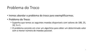 Problema do Troco
• Iremos abordar o problema do troco para exemplificarmos.
• Problema do Troco:
• Suponha que temos as seguintes moedas disponíveis com valores de 100, 25,
10, 5 e 1.
• O problema consiste em criar um algoritmo para obter um determinado valor
com o menor número de moedas possível.
4