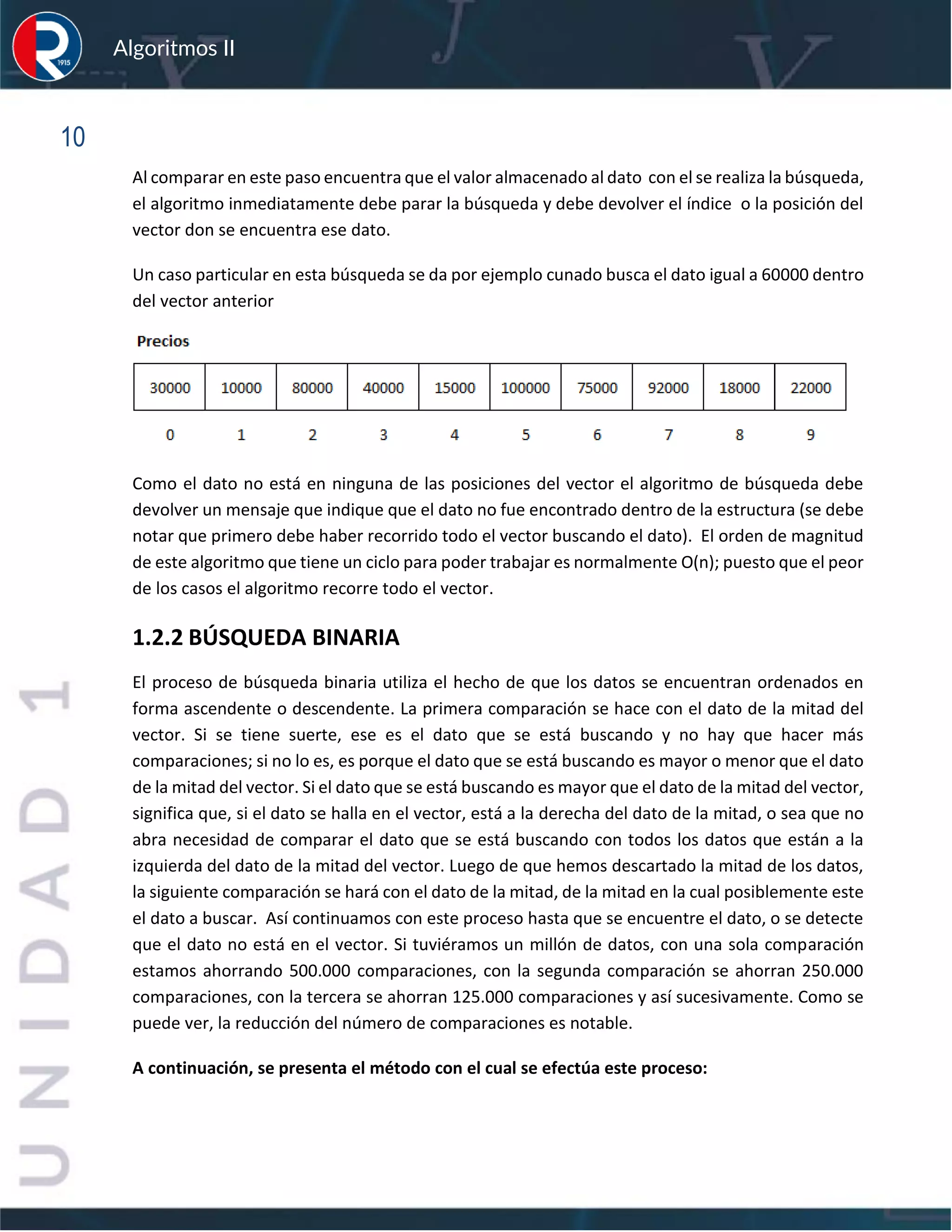sfs
Algoritmos II
10
Al comparar en este paso encuentra que el valor almacenado al dato con el se realiza la búsqueda,
el algoritmo inmediatamente debe parar la búsqueda y debe devolver el índice o la posición del
vector don se encuentra ese dato.
Un caso particular en esta búsqueda se da por ejemplo cunado busca el dato igual a 60000 dentro
del vector anterior
Como el dato no está en ninguna de las posiciones del vector el algoritmo de búsqueda debe
devolver un mensaje que indique que el dato no fue encontrado dentro de la estructura (se debe
notar que primero debe haber recorrido todo el vector buscando el dato). El orden de magnitud
de este algoritmo que tiene un ciclo para poder trabajar es normalmente O(n); puesto que el peor
de los casos el algoritmo recorre todo el vector.
1.2.2 BÚSQUEDA BINARIA
El proceso de búsqueda binaria utiliza el hecho de que los datos se encuentran ordenados en
forma ascendente o descendente. La primera comparación se hace con el dato de la mitad del
vector. Si se tiene suerte, ese es el dato que se está buscando y no hay que hacer más
comparaciones; si no lo es, es porque el dato que se está buscando es mayor o menor que el dato
de la mitad del vector. Si el dato que se está buscando es mayor que el dato de la mitad del vector,
significa que, si el dato se halla en el vector, está a la derecha del dato de la mitad, o sea que no
abra necesidad de comparar el dato que se está buscando con todos los datos que están a la
izquierda del dato de la mitad del vector. Luego de que hemos descartado la mitad de los datos,
la siguiente comparación se hará con el dato de la mitad, de la mitad en la cual posiblemente este
el dato a buscar. Así continuamos con este proceso hasta que se encuentre el dato, o se detecte
que el dato no está en el vector. Si tuviéramos un millón de datos, con una sola comparación
estamos ahorrando 500.000 comparaciones, con la segunda comparación se ahorran 250.000
comparaciones, con la tercera se ahorran 125.000 comparaciones y así sucesivamente. Como se
puede ver, la reducción del número de comparaciones es notable.
A continuación, se presenta el método con el cual se efectúa este proceso:
 