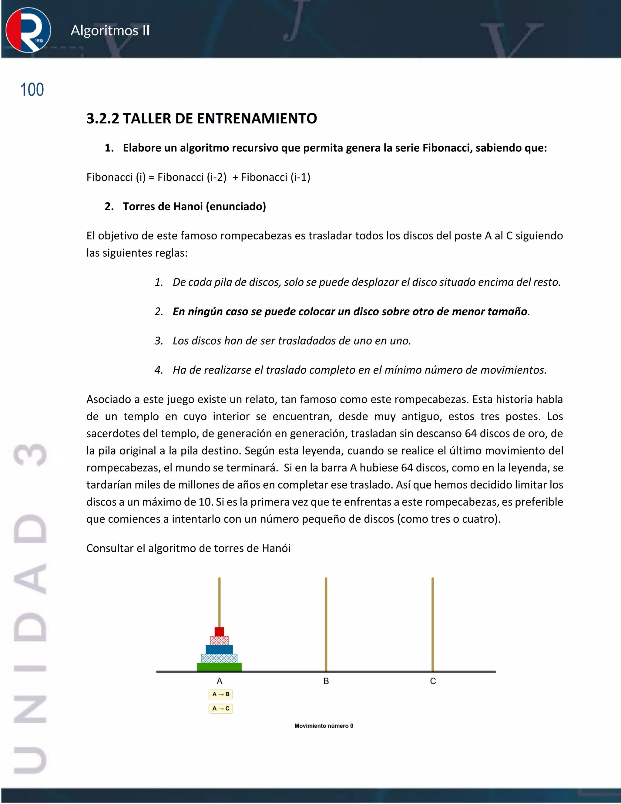 100
Algoritmos II
3.2.2 TALLER DE ENTRENAMIENTO
1. Elabore un algoritmo recursivo que permita genera la serie Fibonacci, sabiendo que:
Fibonacci (i) = Fibonacci (i-2) + Fibonacci (i-1)
2. Torres de Hanoi (enunciado)
El objetivo de este famoso rompecabezas es trasladar todos los discos del poste A al C siguiendo
las siguientes reglas:
1. De cada pila de discos, solo se puede desplazar el disco situado encima del resto.
2. En ningún caso se puede colocar un disco sobre otro de menor tamaño.
3. Los discos han de ser trasladados de uno en uno.
4. Ha de realizarse el traslado completo en el mínimo número de movimientos.
Asociado a este juego existe un relato, tan famoso como este rompecabezas. Esta historia habla
de un templo en cuyo interior se encuentran, desde muy antiguo, estos tres postes. Los
sacerdotes del templo, de generación en generación, trasladan sin descanso 64 discos de oro, de
la pila original a la pila destino. Según esta leyenda, cuando se realice el último movimiento del
rompecabezas, el mundo se terminará. Si en la barra A hubiese 64 discos, como en la leyenda, se
tardarían miles de millones de años en completar ese traslado. Así que hemos decidido limitar los
discos a un máximo de 10. Si es la primera vez que te enfrentas a este rompecabezas, es preferible
que comiences a intentarlo con un número pequeño de discos (como tres o cuatro).
Consultar el algoritmo de torres de Hanói
 