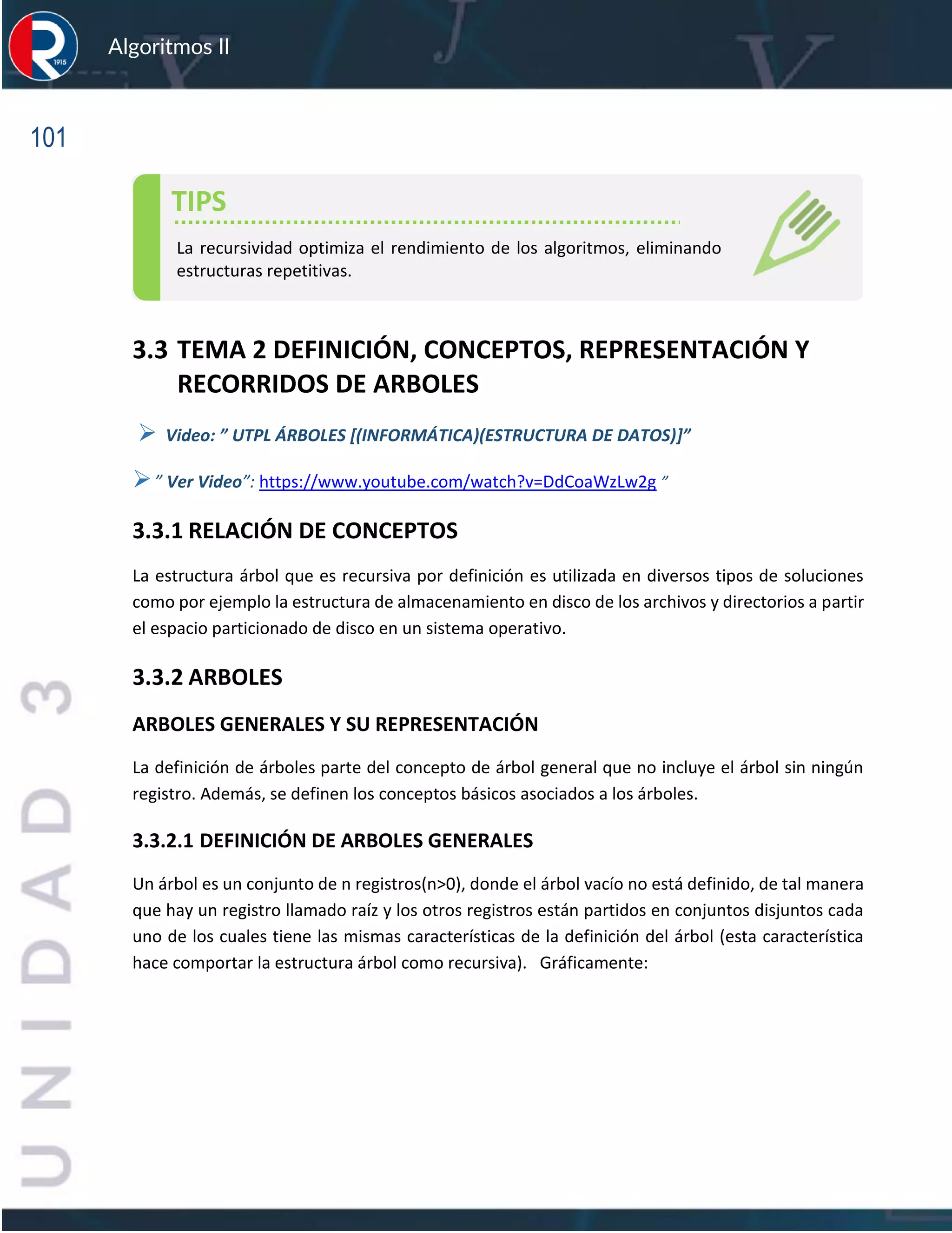 101
Algoritmos II
3.3 TEMA 2 DEFINICIÓN, CONCEPTOS, REPRESENTACIÓN Y
RECORRIDOS DE ARBOLES
➢ Video: ” UTPL ÁRBOLES [(INFORMÁTICA)(ESTRUCTURA DE DATOS)]”
➢” Ver Video”: https://www.youtube.com/watch?v=DdCoaWzLw2g ”
3.3.1 RELACIÓN DE CONCEPTOS
La estructura árbol que es recursiva por definición es utilizada en diversos tipos de soluciones
como por ejemplo la estructura de almacenamiento en disco de los archivos y directorios a partir
el espacio particionado de disco en un sistema operativo.
3.3.2 ARBOLES
ARBOLES GENERALES Y SU REPRESENTACIÓN
La definición de árboles parte del concepto de árbol general que no incluye el árbol sin ningún
registro. Además, se definen los conceptos básicos asociados a los árboles.
3.3.2.1 DEFINICIÓN DE ARBOLES GENERALES
Un árbol es un conjunto de n registros(n>0), donde el árbol vacío no está definido, de tal manera
que hay un registro llamado raíz y los otros registros están partidos en conjuntos disjuntos cada
uno de los cuales tiene las mismas características de la definición del árbol (esta característica
hace comportar la estructura árbol como recursiva). Gráficamente:
TIPS
La recursividad optimiza el rendimiento de los algoritmos, eliminando
estructuras repetitivas.
 