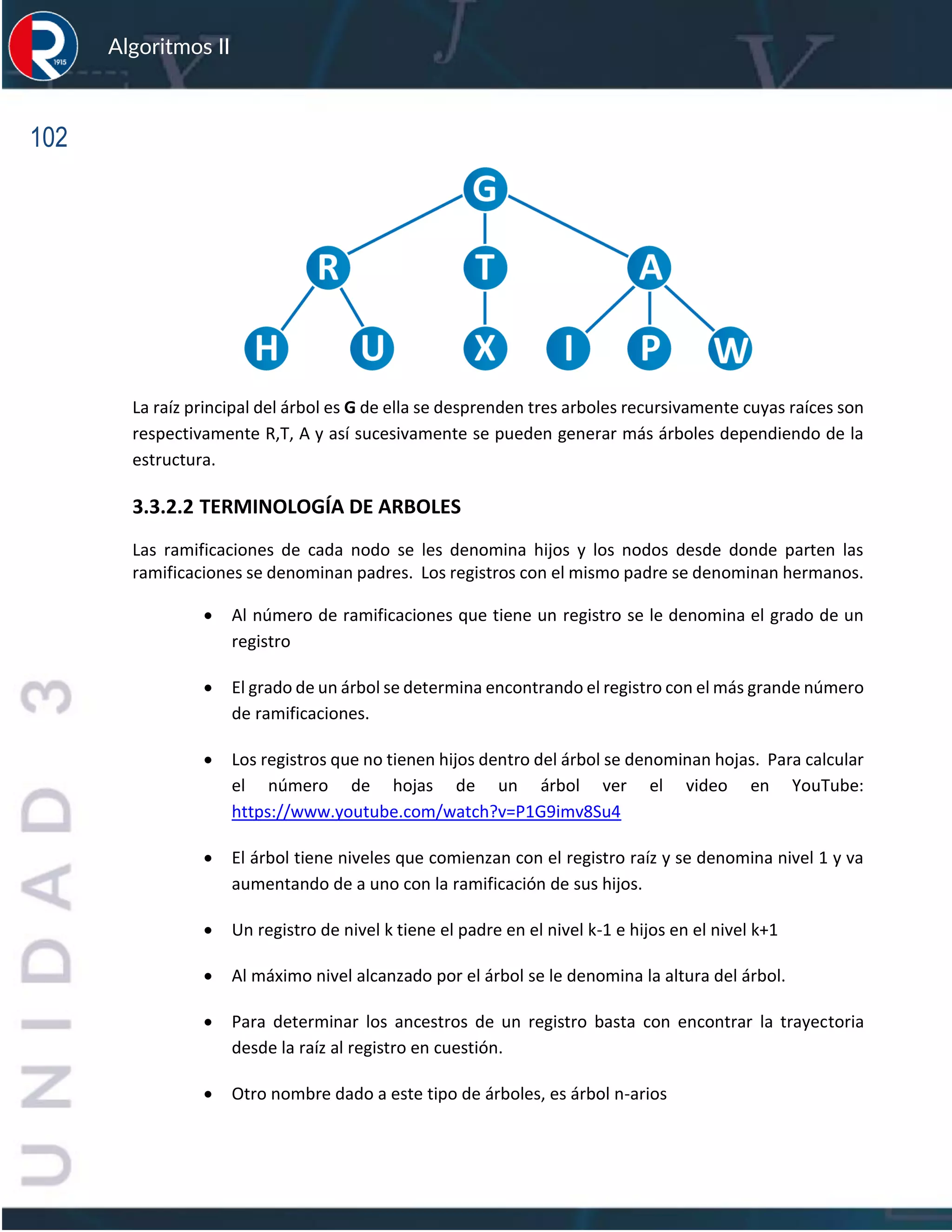 102
Algoritmos II
La raíz principal del árbol es G de ella se desprenden tres arboles recursivamente cuyas raíces son
respectivamente R,T, A y así sucesivamente se pueden generar más árboles dependiendo de la
estructura.
3.3.2.2 TERMINOLOGÍA DE ARBOLES
Las ramificaciones de cada nodo se les denomina hijos y los nodos desde donde parten las
ramificaciones se denominan padres. Los registros con el mismo padre se denominan hermanos.
• Al número de ramificaciones que tiene un registro se le denomina el grado de un
registro
• El grado de un árbol se determina encontrando el registro con el más grande número
de ramificaciones.
• Los registros que no tienen hijos dentro del árbol se denominan hojas. Para calcular
el número de hojas de un árbol ver el video en YouTube:
https://www.youtube.com/watch?v=P1G9imv8Su4
• El árbol tiene niveles que comienzan con el registro raíz y se denomina nivel 1 y va
aumentando de a uno con la ramificación de sus hijos.
• Un registro de nivel k tiene el padre en el nivel k-1 e hijos en el nivel k+1
• Al máximo nivel alcanzado por el árbol se le denomina la altura del árbol.
• Para determinar los ancestros de un registro basta con encontrar la trayectoria
desde la raíz al registro en cuestión.
• Otro nombre dado a este tipo de árboles, es árbol n-arios
 