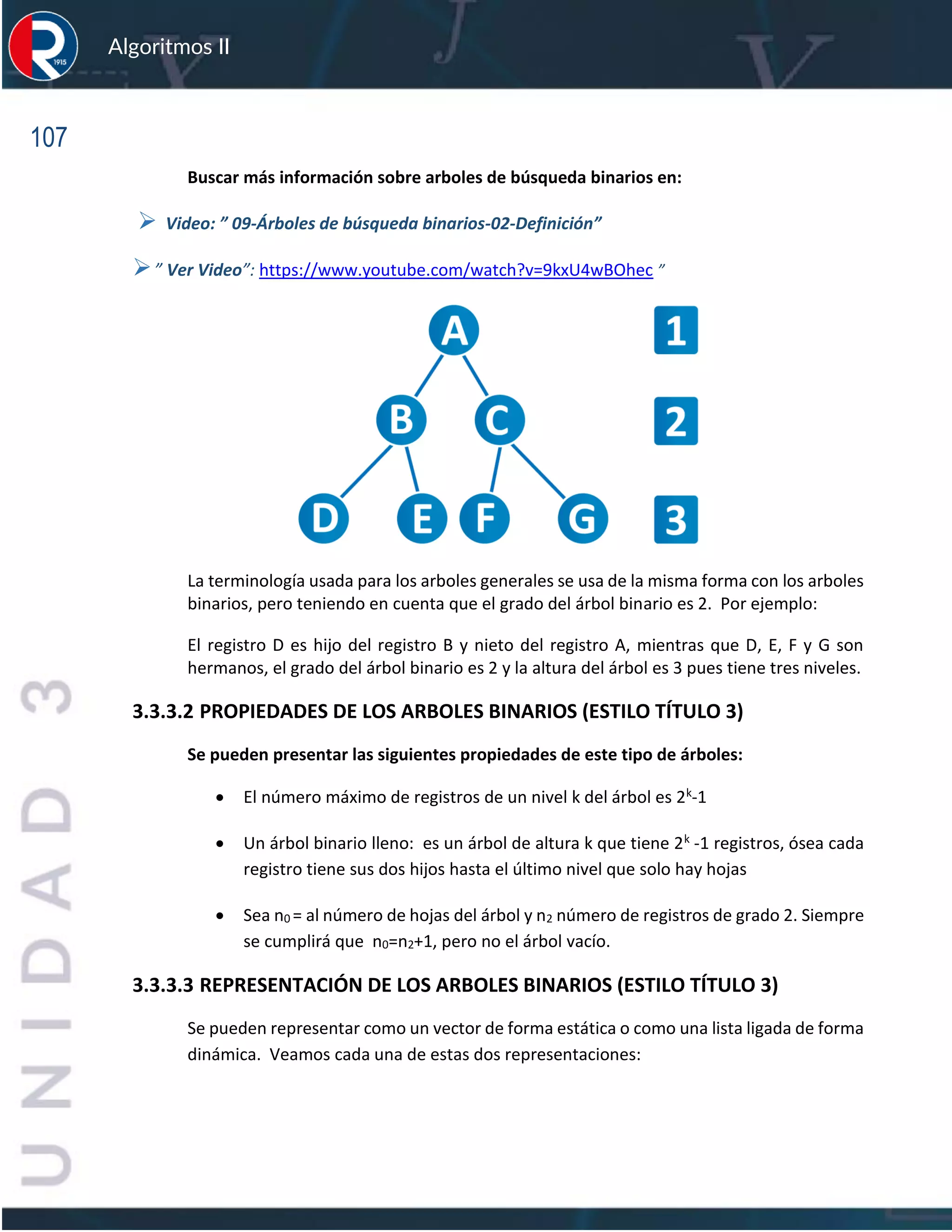 107
Algoritmos II
Buscar más información sobre arboles de búsqueda binarios en:
➢ Video: ” 09-Árboles de búsqueda binarios-02-Definición”
➢” Ver Video”: https://www.youtube.com/watch?v=9kxU4wBOhec ”
La terminología usada para los arboles generales se usa de la misma forma con los arboles
binarios, pero teniendo en cuenta que el grado del árbol binario es 2. Por ejemplo:
El registro D es hijo del registro B y nieto del registro A, mientras que D, E, F y G son
hermanos, el grado del árbol binario es 2 y la altura del árbol es 3 pues tiene tres niveles.
3.3.3.2 PROPIEDADES DE LOS ARBOLES BINARIOS (ESTILO TÍTULO 3)
Se pueden presentar las siguientes propiedades de este tipo de árboles:
• El número máximo de registros de un nivel k del árbol es 2k-1
• Un árbol binario lleno: es un árbol de altura k que tiene 2k -1 registros, ósea cada
registro tiene sus dos hijos hasta el último nivel que solo hay hojas
• Sea n0 = al número de hojas del árbol y n2 número de registros de grado 2. Siempre
se cumplirá que n0=n2+1, pero no el árbol vacío.
3.3.3.3 REPRESENTACIÓN DE LOS ARBOLES BINARIOS (ESTILO TÍTULO 3)
Se pueden representar como un vector de forma estática o como una lista ligada de forma
dinámica. Veamos cada una de estas dos representaciones:
 