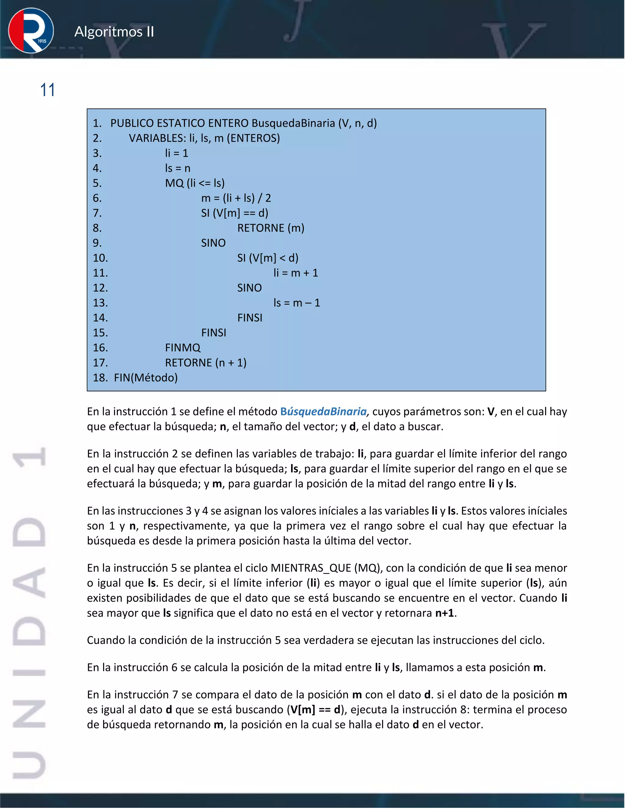 sfs
Algoritmos II
11
1. PUBLICO ESTATICO ENTERO BusquedaBinaria (V, n, d)
2. VARIABLES: li, ls, m (ENTEROS)
3. li = 1
4. ls = n
5. MQ (li <= ls)
6. m = (li + ls) / 2
7. SI (V[m] == d)
8. RETORNE (m)
9. SINO
10. SI (V[m] < d)
11. li = m + 1
12. SINO
13. ls = m – 1
14. FINSI
15. FINSI
16. FINMQ
17. RETORNE (n + 1)
18. FIN(Método)
En la instrucción 1 se define el método BúsquedaBinaria, cuyos parámetros son: V, en el cual hay
que efectuar la búsqueda; n, el tamaño del vector; y d, el dato a buscar.
En la instrucción 2 se definen las variables de trabajo: li, para guardar el límite inferior del rango
en el cual hay que efectuar la búsqueda; ls, para guardar el límite superior del rango en el que se
efectuará la búsqueda; y m, para guardar la posición de la mitad del rango entre li y ls.
En las instrucciones 3 y 4 se asignan los valores iníciales a las variables li y ls. Estos valores iníciales
son 1 y n, respectivamente, ya que la primera vez el rango sobre el cual hay que efectuar la
búsqueda es desde la primera posición hasta la última del vector.
En la instrucción 5 se plantea el ciclo MIENTRAS_QUE (MQ), con la condición de que li sea menor
o igual que ls. Es decir, si el límite inferior (li) es mayor o igual que el límite superior (ls), aún
existen posibilidades de que el dato que se está buscando se encuentre en el vector. Cuando li
sea mayor que ls significa que el dato no está en el vector y retornara n+1.
Cuando la condición de la instrucción 5 sea verdadera se ejecutan las instrucciones del ciclo.
En la instrucción 6 se calcula la posición de la mitad entre li y ls, llamamos a esta posición m.
En la instrucción 7 se compara el dato de la posición m con el dato d. si el dato de la posición m
es igual al dato d que se está buscando (V[m] == d), ejecuta la instrucción 8: termina el proceso
de búsqueda retornando m, la posición en la cual se halla el dato d en el vector.
 