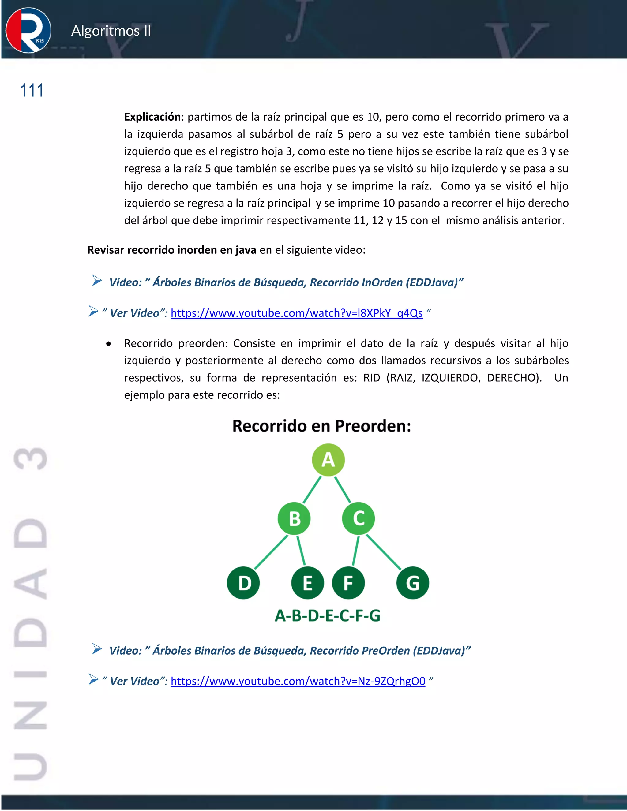 111
Algoritmos II
Explicación: partimos de la raíz principal que es 10, pero como el recorrido primero va a
la izquierda pasamos al subárbol de raíz 5 pero a su vez este también tiene subárbol
izquierdo que es el registro hoja 3, como este no tiene hijos se escribe la raíz que es 3 y se
regresa a la raíz 5 que también se escribe pues ya se visitó su hijo izquierdo y se pasa a su
hijo derecho que también es una hoja y se imprime la raíz. Como ya se visitó el hijo
izquierdo se regresa a la raíz principal y se imprime 10 pasando a recorrer el hijo derecho
del árbol que debe imprimir respectivamente 11, 12 y 15 con el mismo análisis anterior.
Revisar recorrido inorden en java en el siguiente video:
➢ Video: ” Árboles Binarios de Búsqueda, Recorrido InOrden (EDDJava)”
➢” Ver Video”: https://www.youtube.com/watch?v=l8XPkY_q4Qs ”
• Recorrido preorden: Consiste en imprimir el dato de la raíz y después visitar al hijo
izquierdo y posteriormente al derecho como dos llamados recursivos a los subárboles
respectivos, su forma de representación es: RID (RAIZ, IZQUIERDO, DERECHO). Un
ejemplo para este recorrido es:
➢ Video: ” Árboles Binarios de Búsqueda, Recorrido PreOrden (EDDJava)”
➢” Ver Video”: https://www.youtube.com/watch?v=Nz-9ZQrhgO0 ”
 