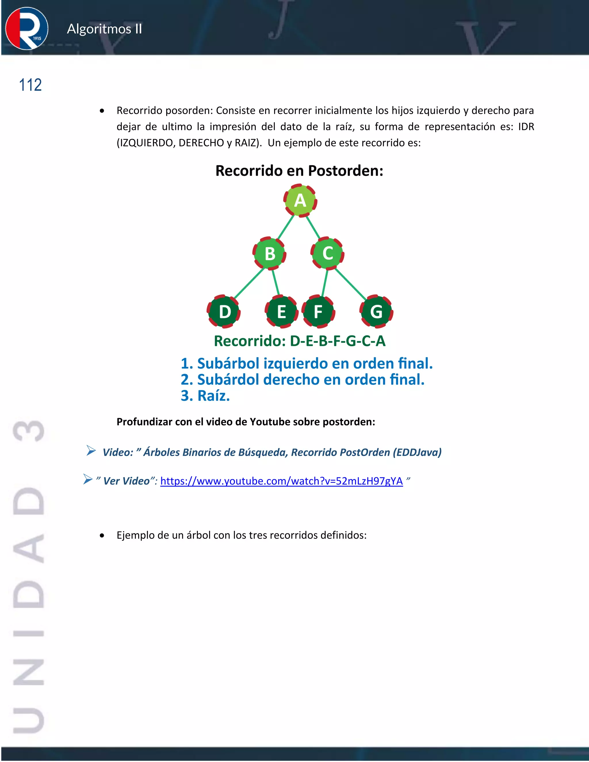 112
Algoritmos II
• Recorrido posorden: Consiste en recorrer inicialmente los hijos izquierdo y derecho para
dejar de ultimo la impresión del dato de la raíz, su forma de representación es: IDR
(IZQUIERDO, DERECHO y RAIZ). Un ejemplo de este recorrido es:
Profundizar con el video de Youtube sobre postorden:
➢ Video: ” Árboles Binarios de Búsqueda, Recorrido PostOrden (EDDJava)
➢” Ver Video”: https://www.youtube.com/watch?v=52mLzH97gYA ”
• Ejemplo de un árbol con los tres recorridos definidos:
 