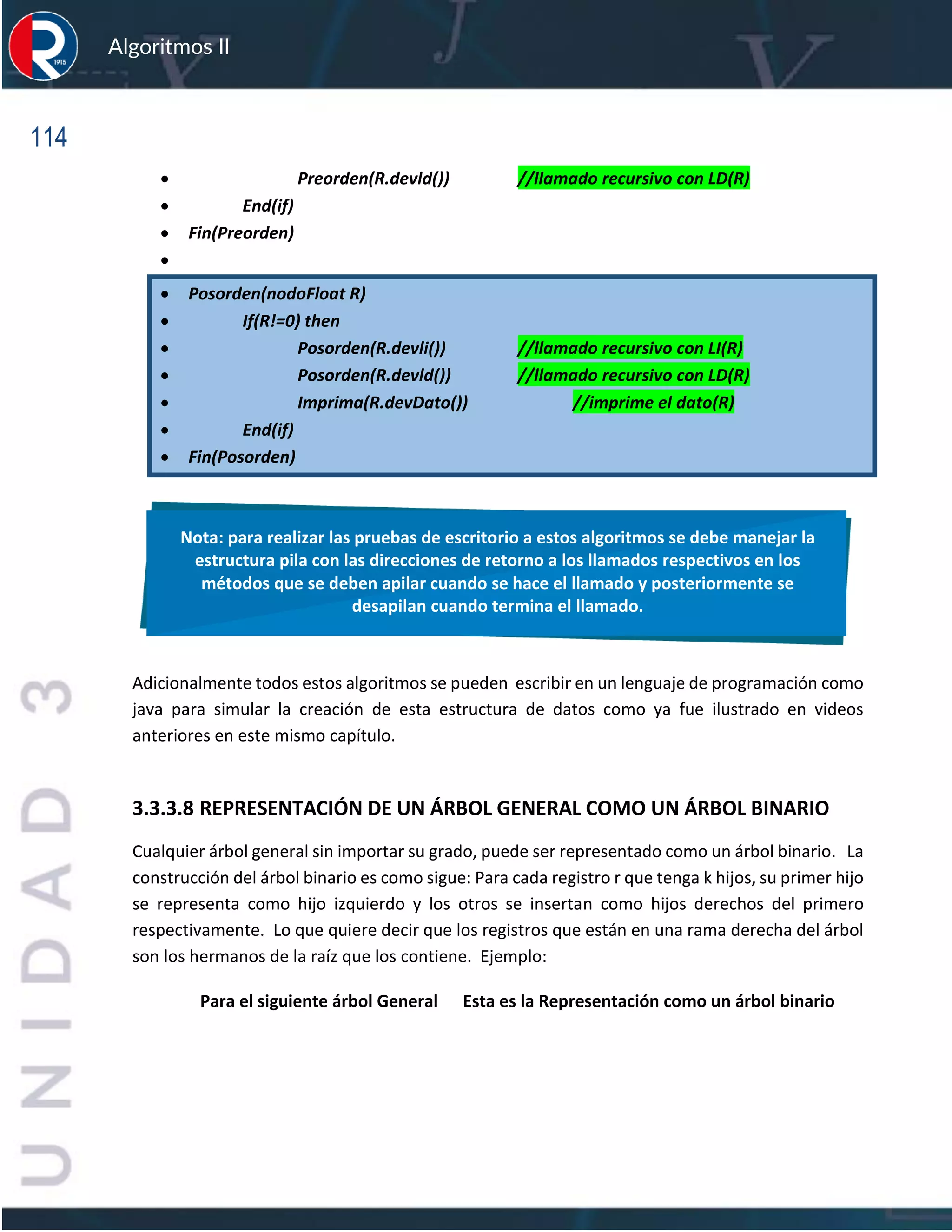 114
Algoritmos II
• Preorden(R.devld()) //llamado recursivo con LD(R)
• End(if)
• Fin(Preorden)
•
• Posorden(nodoFloat R)
• If(R!=0) then
• Posorden(R.devli()) //llamado recursivo con LI(R)
• Posorden(R.devld()) //llamado recursivo con LD(R)
• Imprima(R.devDato()) //imprime el dato(R)
• End(if)
• Fin(Posorden)
Adicionalmente todos estos algoritmos se pueden escribir en un lenguaje de programación como
java para simular la creación de esta estructura de datos como ya fue ilustrado en videos
anteriores en este mismo capítulo.
3.3.3.8 REPRESENTACIÓN DE UN ÁRBOL GENERAL COMO UN ÁRBOL BINARIO
Cualquier árbol general sin importar su grado, puede ser representado como un árbol binario. La
construcción del árbol binario es como sigue: Para cada registro r que tenga k hijos, su primer hijo
se representa como hijo izquierdo y los otros se insertan como hijos derechos del primero
respectivamente. Lo que quiere decir que los registros que están en una rama derecha del árbol
son los hermanos de la raíz que los contiene. Ejemplo:
Para el siguiente árbol General Esta es la Representación como un árbol binario
Nota: para realizar las pruebas de escritorio a estos algoritmos se debe manejar la
estructura pila con las direcciones de retorno a los llamados respectivos en los
métodos que se deben apilar cuando se hace el llamado y posteriormente se
desapilan cuando termina el llamado.
 