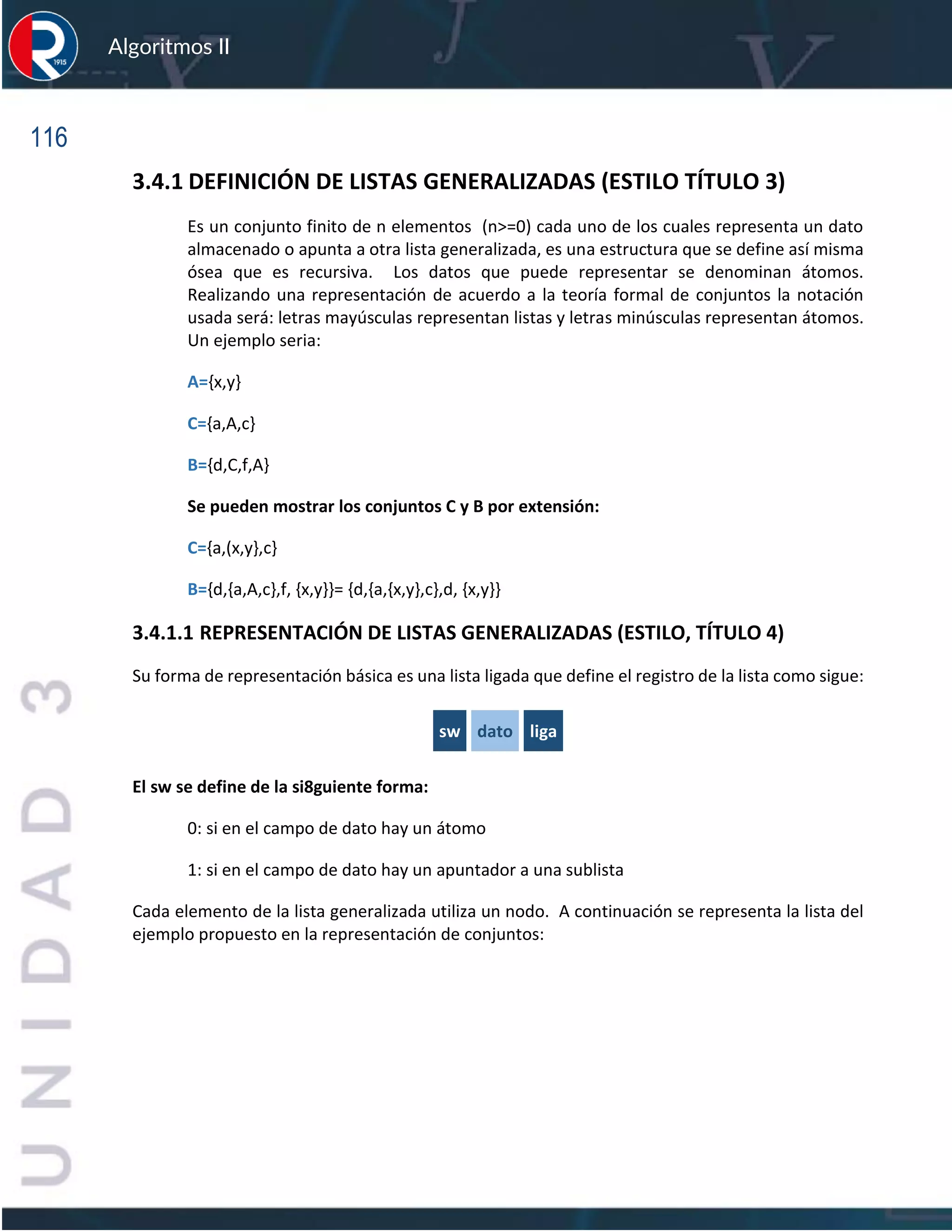 116
Algoritmos II
3.4.1 DEFINICIÓN DE LISTAS GENERALIZADAS (ESTILO TÍTULO 3)
Es un conjunto finito de n elementos (n>=0) cada uno de los cuales representa un dato
almacenado o apunta a otra lista generalizada, es una estructura que se define así misma
ósea que es recursiva. Los datos que puede representar se denominan átomos.
Realizando una representación de acuerdo a la teoría formal de conjuntos la notación
usada será: letras mayúsculas representan listas y letras minúsculas representan átomos.
Un ejemplo seria:
A={x,y}
C={a,A,c}
B={d,C,f,A}
Se pueden mostrar los conjuntos C y B por extensión:
C={a,(x,y},c}
B={d,{a,A,c},f, {x,y}}= {d,{a,{x,y},c},d, {x,y}}
3.4.1.1 REPRESENTACIÓN DE LISTAS GENERALIZADAS (ESTILO, TÍTULO 4)
Su forma de representación básica es una lista ligada que define el registro de la lista como sigue:
sw dato liga
El sw se define de la si8guiente forma:
0: si en el campo de dato hay un átomo
1: si en el campo de dato hay un apuntador a una sublista
Cada elemento de la lista generalizada utiliza un nodo. A continuación se representa la lista del
ejemplo propuesto en la representación de conjuntos:
 