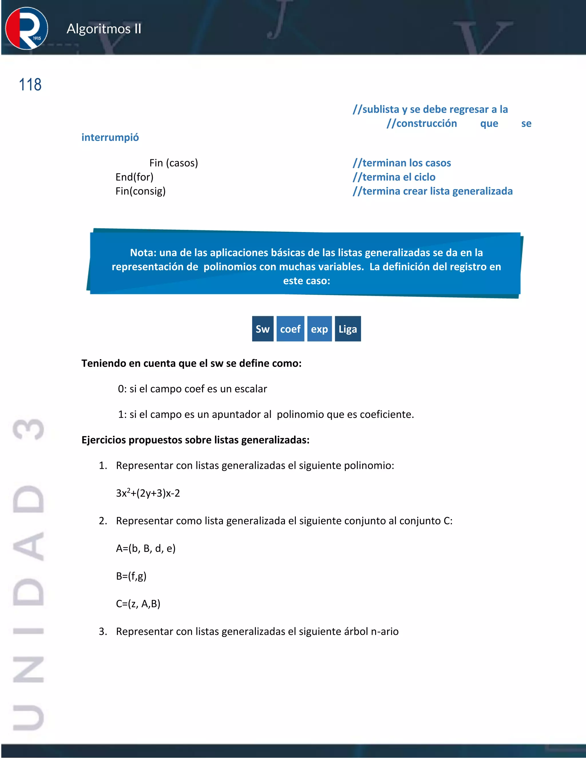 118
Algoritmos II
//sublista y se debe regresar a la
//construcción que se
interrumpió
Fin (casos) //terminan los casos
End(for) //termina el ciclo
Fin(consig) //termina crear lista generalizada
Sw coef exp Liga
Teniendo en cuenta que el sw se define como:
0: si el campo coef es un escalar
1: si el campo es un apuntador al polinomio que es coeficiente.
Ejercicios propuestos sobre listas generalizadas:
1. Representar con listas generalizadas el siguiente polinomio:
3x2+(2y+3)x-2
2. Representar como lista generalizada el siguiente conjunto al conjunto C:
A=(b, B, d, e)
B=(f,g)
C=(z, A,B)
3. Representar con listas generalizadas el siguiente árbol n-ario
Nota: una de las aplicaciones básicas de las listas generalizadas se da en la
representación de polinomios con muchas variables. La definición del registro en
este caso:
 