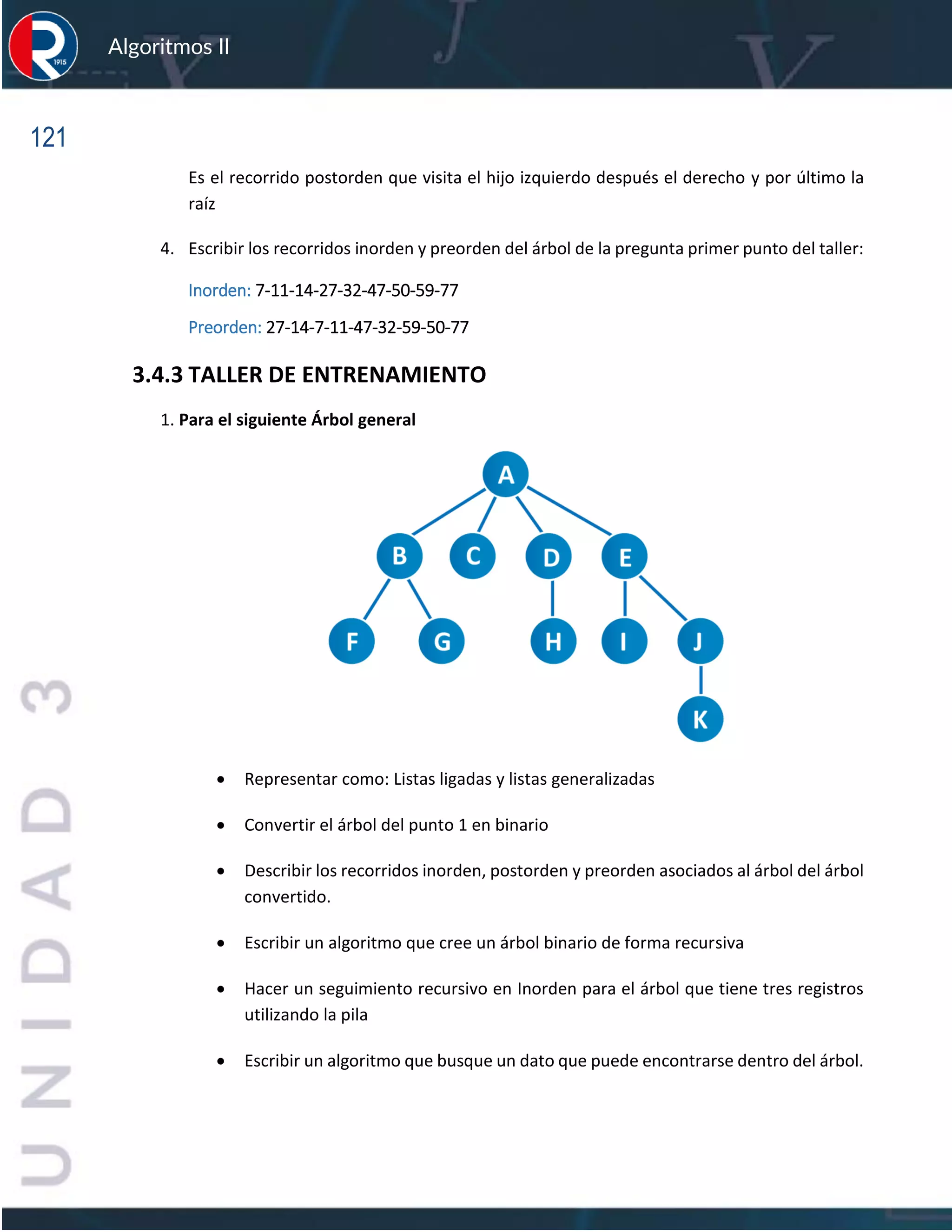 121
Algoritmos II
Es el recorrido postorden que visita el hijo izquierdo después el derecho y por último la
raíz
4. Escribir los recorridos inorden y preorden del árbol de la pregunta primer punto del taller:
Inorden: 7-11-14-27-32-47-50-59-77
Preorden: 27-14-7-11-47-32-59-50-77
3.4.3 TALLER DE ENTRENAMIENTO
1. Para el siguiente Árbol general
• Representar como: Listas ligadas y listas generalizadas
• Convertir el árbol del punto 1 en binario
• Describir los recorridos inorden, postorden y preorden asociados al árbol del árbol
convertido.
• Escribir un algoritmo que cree un árbol binario de forma recursiva
• Hacer un seguimiento recursivo en Inorden para el árbol que tiene tres registros
utilizando la pila
• Escribir un algoritmo que busque un dato que puede encontrarse dentro del árbol.
 