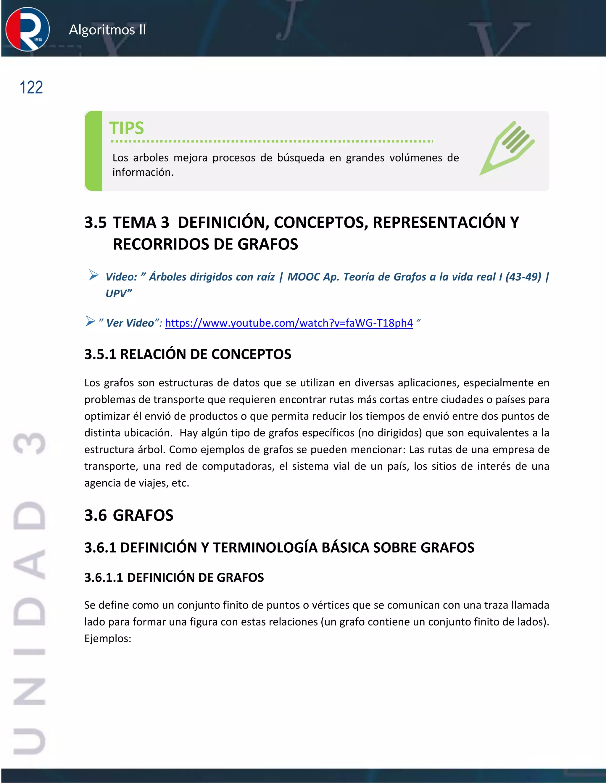 122
Algoritmos II
3.5 TEMA 3 DEFINICIÓN, CONCEPTOS, REPRESENTACIÓN Y
RECORRIDOS DE GRAFOS
➢ Video: ” Árboles dirigidos con raíz | MOOC Ap. Teoría de Grafos a la vida real I (43-49) |
UPV”
➢” Ver Video”: https://www.youtube.com/watch?v=faWG-T18ph4 ”
3.5.1 RELACIÓN DE CONCEPTOS
Los grafos son estructuras de datos que se utilizan en diversas aplicaciones, especialmente en
problemas de transporte que requieren encontrar rutas más cortas entre ciudades o países para
optimizar él envió de productos o que permita reducir los tiempos de envió entre dos puntos de
distinta ubicación. Hay algún tipo de grafos específicos (no dirigidos) que son equivalentes a la
estructura árbol. Como ejemplos de grafos se pueden mencionar: Las rutas de una empresa de
transporte, una red de computadoras, el sistema vial de un país, los sitios de interés de una
agencia de viajes, etc.
3.6 GRAFOS
3.6.1 DEFINICIÓN Y TERMINOLOGÍA BÁSICA SOBRE GRAFOS
3.6.1.1 DEFINICIÓN DE GRAFOS
Se define como un conjunto finito de puntos o vértices que se comunican con una traza llamada
lado para formar una figura con estas relaciones (un grafo contiene un conjunto finito de lados).
Ejemplos:
TIPS
Los arboles mejora procesos de búsqueda en grandes volúmenes de
información.
 