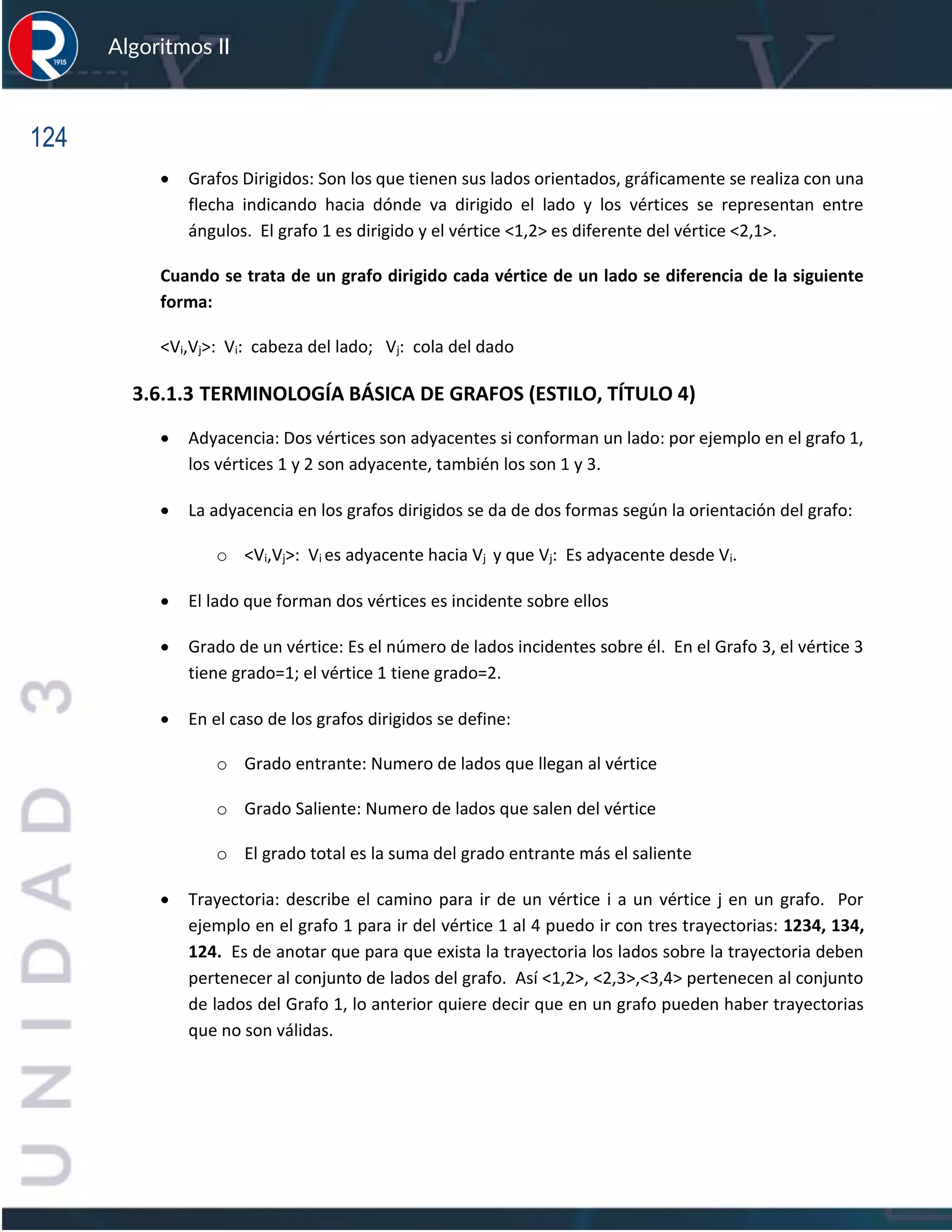 124
Algoritmos II
• Grafos Dirigidos: Son los que tienen sus lados orientados, gráficamente se realiza con una
flecha indicando hacia dónde va dirigido el lado y los vértices se representan entre
ángulos. El grafo 1 es dirigido y el vértice <1,2> es diferente del vértice <2,1>.
Cuando se trata de un grafo dirigido cada vértice de un lado se diferencia de la siguiente
forma:
<Vi,Vj>: Vi: cabeza del lado; Vj: cola del dado
3.6.1.3 TERMINOLOGÍA BÁSICA DE GRAFOS (ESTILO, TÍTULO 4)
• Adyacencia: Dos vértices son adyacentes si conforman un lado: por ejemplo en el grafo 1,
los vértices 1 y 2 son adyacente, también los son 1 y 3.
• La adyacencia en los grafos dirigidos se da de dos formas según la orientación del grafo:
o <Vi,Vj>: Vi es adyacente hacia Vj y que Vj: Es adyacente desde Vi.
• El lado que forman dos vértices es incidente sobre ellos
• Grado de un vértice: Es el número de lados incidentes sobre él. En el Grafo 3, el vértice 3
tiene grado=1; el vértice 1 tiene grado=2.
• En el caso de los grafos dirigidos se define:
o Grado entrante: Numero de lados que llegan al vértice
o Grado Saliente: Numero de lados que salen del vértice
o El grado total es la suma del grado entrante más el saliente
• Trayectoria: describe el camino para ir de un vértice i a un vértice j en un grafo. Por
ejemplo en el grafo 1 para ir del vértice 1 al 4 puedo ir con tres trayectorias: 1234, 134,
124. Es de anotar que para que exista la trayectoria los lados sobre la trayectoria deben
pertenecer al conjunto de lados del grafo. Así <1,2>, <2,3>,<3,4> pertenecen al conjunto
de lados del Grafo 1, lo anterior quiere decir que en un grafo pueden haber trayectorias
que no son válidas.
 