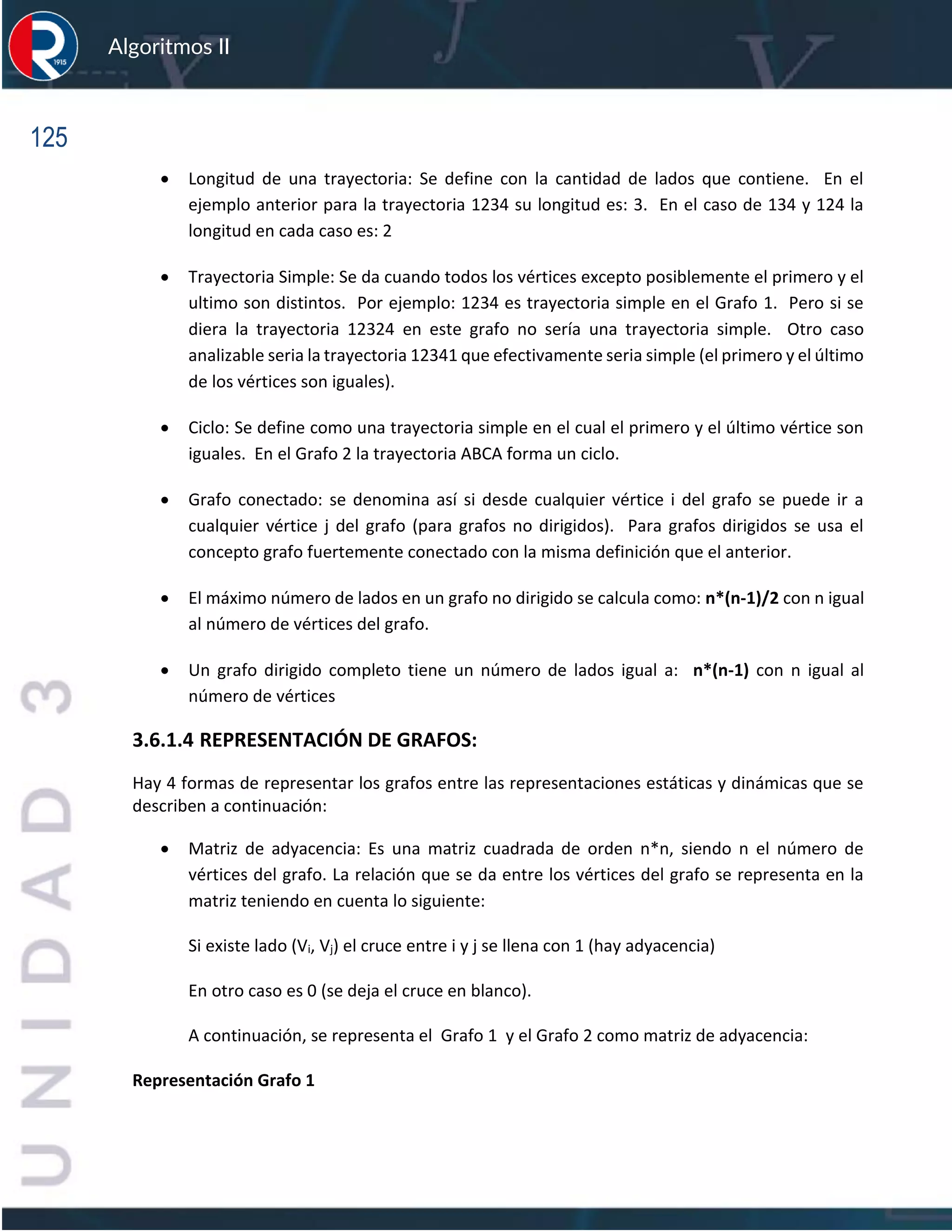 125
Algoritmos II
• Longitud de una trayectoria: Se define con la cantidad de lados que contiene. En el
ejemplo anterior para la trayectoria 1234 su longitud es: 3. En el caso de 134 y 124 la
longitud en cada caso es: 2
• Trayectoria Simple: Se da cuando todos los vértices excepto posiblemente el primero y el
ultimo son distintos. Por ejemplo: 1234 es trayectoria simple en el Grafo 1. Pero si se
diera la trayectoria 12324 en este grafo no sería una trayectoria simple. Otro caso
analizable seria la trayectoria 12341 que efectivamente seria simple (el primero y el último
de los vértices son iguales).
• Ciclo: Se define como una trayectoria simple en el cual el primero y el último vértice son
iguales. En el Grafo 2 la trayectoria ABCA forma un ciclo.
• Grafo conectado: se denomina así si desde cualquier vértice i del grafo se puede ir a
cualquier vértice j del grafo (para grafos no dirigidos). Para grafos dirigidos se usa el
concepto grafo fuertemente conectado con la misma definición que el anterior.
• El máximo número de lados en un grafo no dirigido se calcula como: n*(n-1)/2 con n igual
al número de vértices del grafo.
• Un grafo dirigido completo tiene un número de lados igual a: n*(n-1) con n igual al
número de vértices
3.6.1.4 REPRESENTACIÓN DE GRAFOS:
Hay 4 formas de representar los grafos entre las representaciones estáticas y dinámicas que se
describen a continuación:
• Matriz de adyacencia: Es una matriz cuadrada de orden n*n, siendo n el número de
vértices del grafo. La relación que se da entre los vértices del grafo se representa en la
matriz teniendo en cuenta lo siguiente:
Si existe lado (Vi, Vj) el cruce entre i y j se llena con 1 (hay adyacencia)
En otro caso es 0 (se deja el cruce en blanco).
A continuación, se representa el Grafo 1 y el Grafo 2 como matriz de adyacencia:
Representación Grafo 1
 