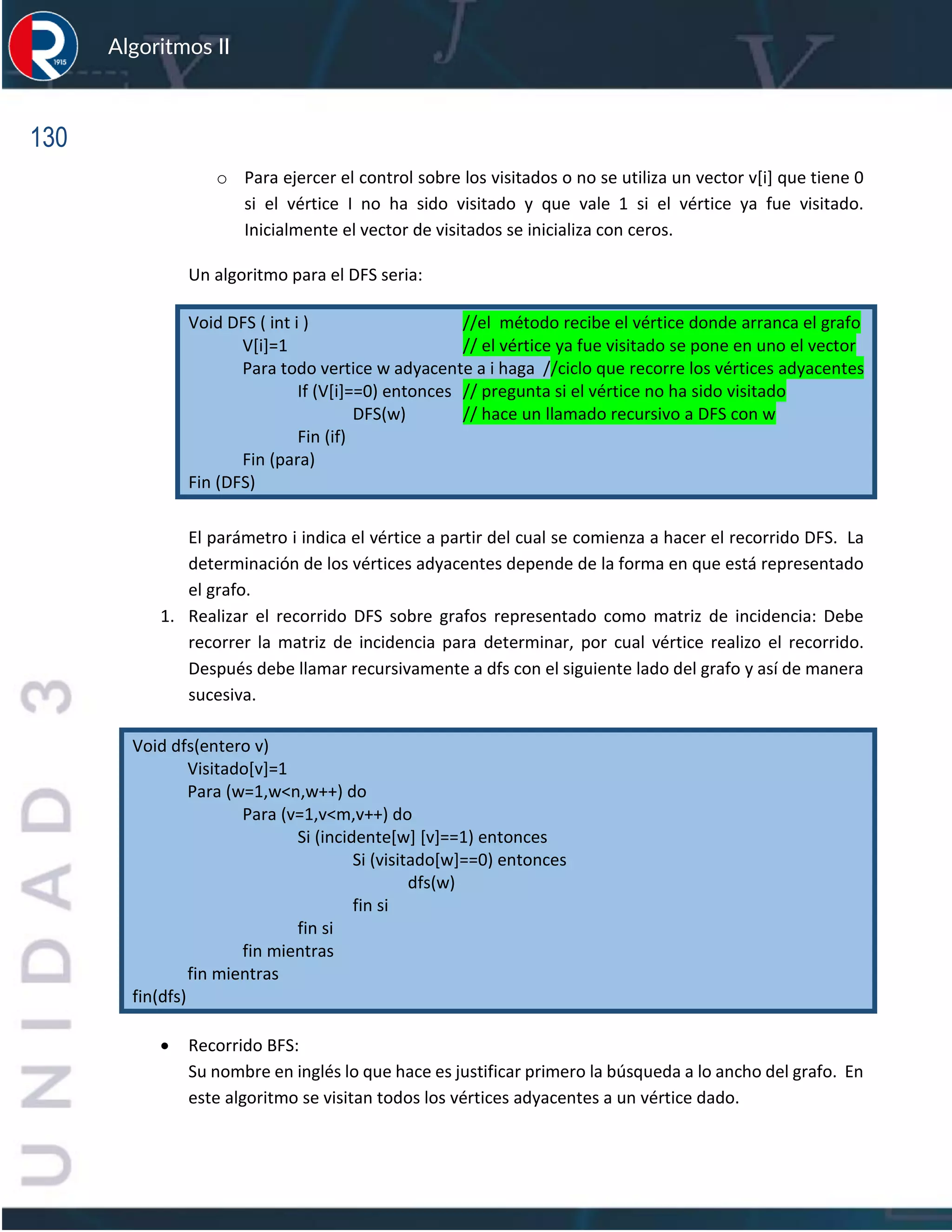 130
Algoritmos II
o Para ejercer el control sobre los visitados o no se utiliza un vector v[i] que tiene 0
si el vértice I no ha sido visitado y que vale 1 si el vértice ya fue visitado.
Inicialmente el vector de visitados se inicializa con ceros.
Un algoritmo para el DFS seria:
Void DFS ( int i ) //el método recibe el vértice donde arranca el grafo
V[i]=1 // el vértice ya fue visitado se pone en uno el vector
Para todo vertice w adyacente a i haga //ciclo que recorre los vértices adyacentes
If (V[i]==0) entonces // pregunta si el vértice no ha sido visitado
DFS(w) // hace un llamado recursivo a DFS con w
Fin (if)
Fin (para)
Fin (DFS)
El parámetro i indica el vértice a partir del cual se comienza a hacer el recorrido DFS. La
determinación de los vértices adyacentes depende de la forma en que está representado
el grafo.
1. Realizar el recorrido DFS sobre grafos representado como matriz de incidencia: Debe
recorrer la matriz de incidencia para determinar, por cual vértice realizo el recorrido.
Después debe llamar recursivamente a dfs con el siguiente lado del grafo y así de manera
sucesiva.
Void dfs(entero v)
Visitado[v]=1
Para (w=1,w<n,w++) do
Para (v=1,v<m,v++) do
Si (incidente[w] [v]==1) entonces
Si (visitado[w]==0) entonces
dfs(w)
fin si
fin si
fin mientras
fin mientras
fin(dfs)
• Recorrido BFS:
Su nombre en inglés lo que hace es justificar primero la búsqueda a lo ancho del grafo. En
este algoritmo se visitan todos los vértices adyacentes a un vértice dado.
 