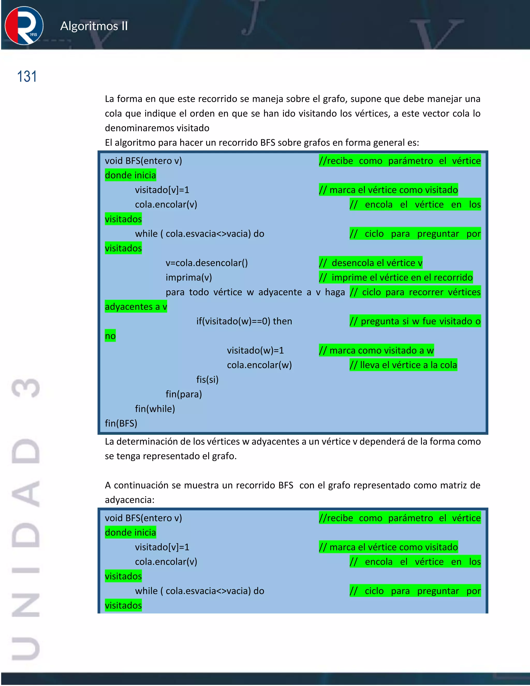 131
Algoritmos II
La forma en que este recorrido se maneja sobre el grafo, supone que debe manejar una
cola que indique el orden en que se han ido visitando los vértices, a este vector cola lo
denominaremos visitado
El algoritmo para hacer un recorrido BFS sobre grafos en forma general es:
void BFS(entero v) //recibe como parámetro el vértice
donde inicia
visitado[v]=1 // marca el vértice como visitado
cola.encolar(v) // encola el vértice en los
visitados
while ( cola.esvacia<>vacia) do // ciclo para preguntar por
visitados
v=cola.desencolar() // desencola el vértice v
imprima(v) // imprime el vértice en el recorrido
para todo vértice w adyacente a v haga // ciclo para recorrer vértices
adyacentes a v
if(visitado(w)==0) then // pregunta si w fue visitado o
no
visitado(w)=1 // marca como visitado a w
cola.encolar(w) // lleva el vértice a la cola
fis(si)
fin(para)
fin(while)
fin(BFS)
La determinación de los vértices w adyacentes a un vértice v dependerá de la forma como
se tenga representado el grafo.
A continuación se muestra un recorrido BFS con el grafo representado como matriz de
adyacencia:
void BFS(entero v) //recibe como parámetro el vértice
donde inicia
visitado[v]=1 // marca el vértice como visitado
cola.encolar(v) // encola el vértice en los
visitados
while ( cola.esvacia<>vacia) do // ciclo para preguntar por
visitados
 