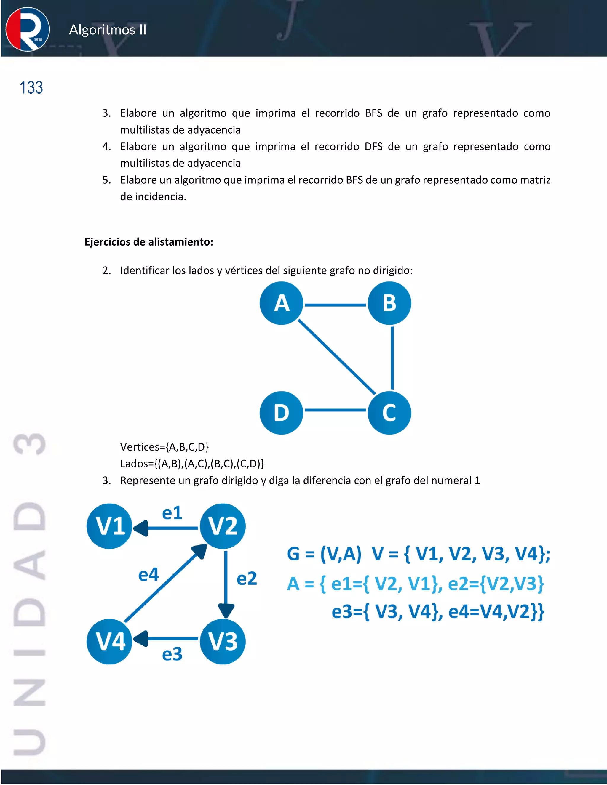 133
Algoritmos II
3. Elabore un algoritmo que imprima el recorrido BFS de un grafo representado como
multilistas de adyacencia
4. Elabore un algoritmo que imprima el recorrido DFS de un grafo representado como
multilistas de adyacencia
5. Elabore un algoritmo que imprima el recorrido BFS de un grafo representado como matriz
de incidencia.
Ejercicios de alistamiento:
2. Identificar los lados y vértices del siguiente grafo no dirigido:
Vertices={A,B,C,D}
Lados={(A,B),(A,C),(B,C),(C,D)}
3. Represente un grafo dirigido y diga la diferencia con el grafo del numeral 1
 