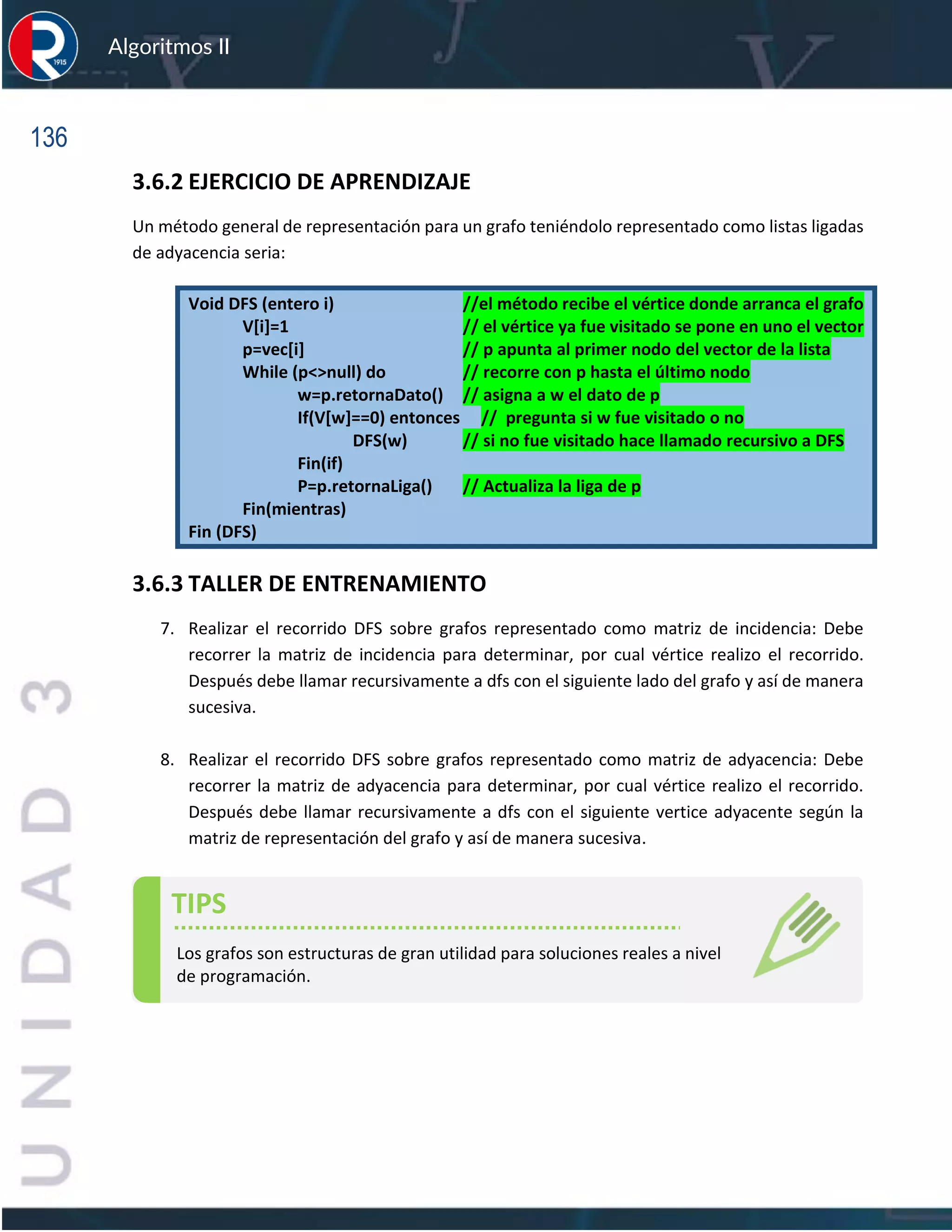136
Algoritmos II
3.6.2 EJERCICIO DE APRENDIZAJE
Un método general de representación para un grafo teniéndolo representado como listas ligadas
de adyacencia seria:
Void DFS (entero i) //el método recibe el vértice donde arranca el grafo
V[i]=1 // el vértice ya fue visitado se pone en uno el vector
p=vec[i] // p apunta al primer nodo del vector de la lista
While (p<>null) do // recorre con p hasta el último nodo
w=p.retornaDato() // asigna a w el dato de p
If(V[w]==0) entonces // pregunta si w fue visitado o no
DFS(w) // si no fue visitado hace llamado recursivo a DFS
Fin(if)
P=p.retornaLiga() // Actualiza la liga de p
Fin(mientras)
Fin (DFS)
3.6.3 TALLER DE ENTRENAMIENTO
7. Realizar el recorrido DFS sobre grafos representado como matriz de incidencia: Debe
recorrer la matriz de incidencia para determinar, por cual vértice realizo el recorrido.
Después debe llamar recursivamente a dfs con el siguiente lado del grafo y así de manera
sucesiva.
8. Realizar el recorrido DFS sobre grafos representado como matriz de adyacencia: Debe
recorrer la matriz de adyacencia para determinar, por cual vértice realizo el recorrido.
Después debe llamar recursivamente a dfs con el siguiente vertice adyacente según la
matriz de representación del grafo y así de manera sucesiva.
TIPS
Los grafos son estructuras de gran utilidad para soluciones reales a nivel
de programación.
 
