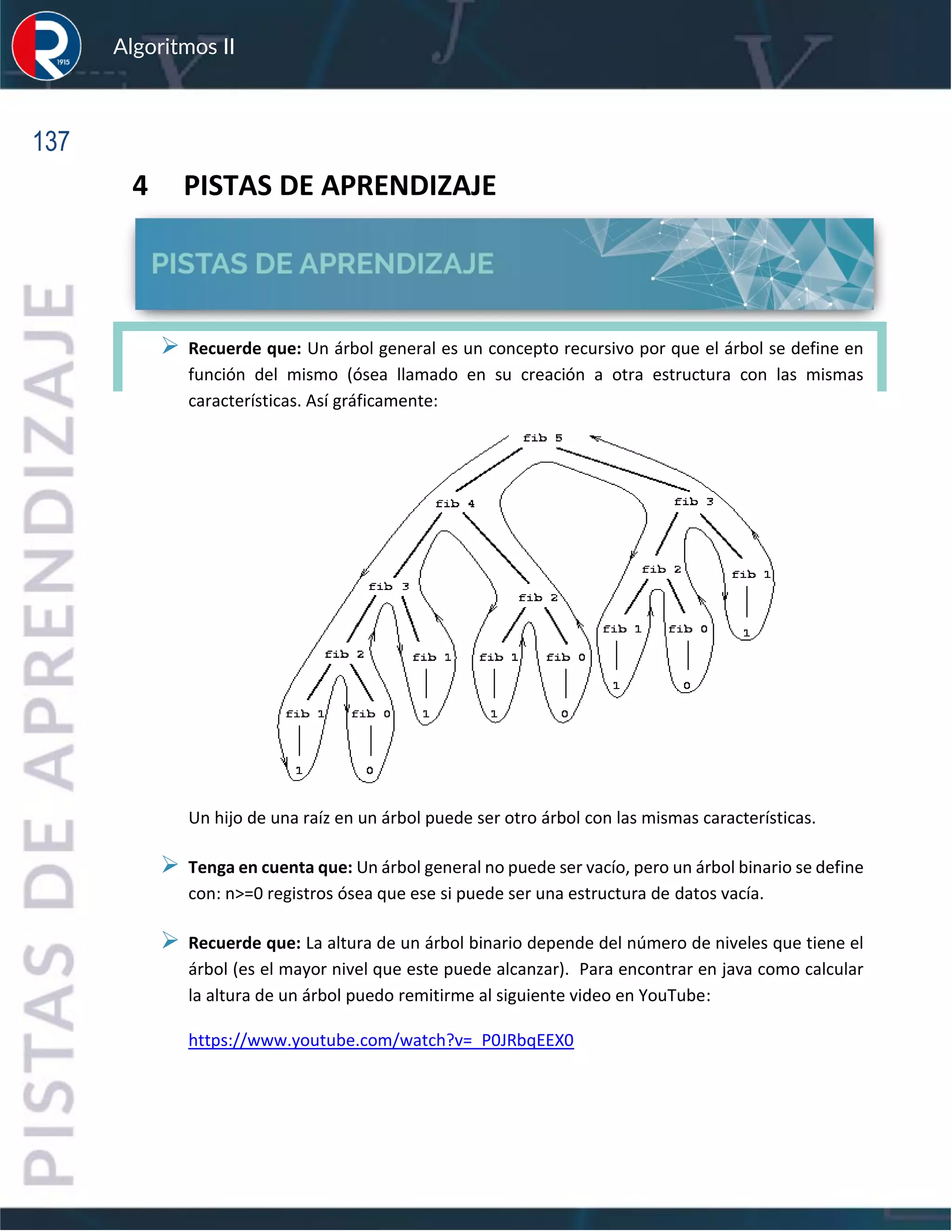 137
Algoritmos II
4 PISTAS DE APRENDIZAJE
➢ Recuerde que: Un árbol general es un concepto recursivo por que el árbol se define en
función del mismo (ósea llamado en su creación a otra estructura con las mismas
características. Así gráficamente:
Un hijo de una raíz en un árbol puede ser otro árbol con las mismas características.
➢ Tenga en cuenta que: Un árbol general no puede ser vacío, pero un árbol binario se define
con: n>=0 registros ósea que ese si puede ser una estructura de datos vacía.
➢ Recuerde que: La altura de un árbol binario depende del número de niveles que tiene el
árbol (es el mayor nivel que este puede alcanzar). Para encontrar en java como calcular
la altura de un árbol puedo remitirme al siguiente video en YouTube:
https://www.youtube.com/watch?v=_P0JRbqEEX0
 