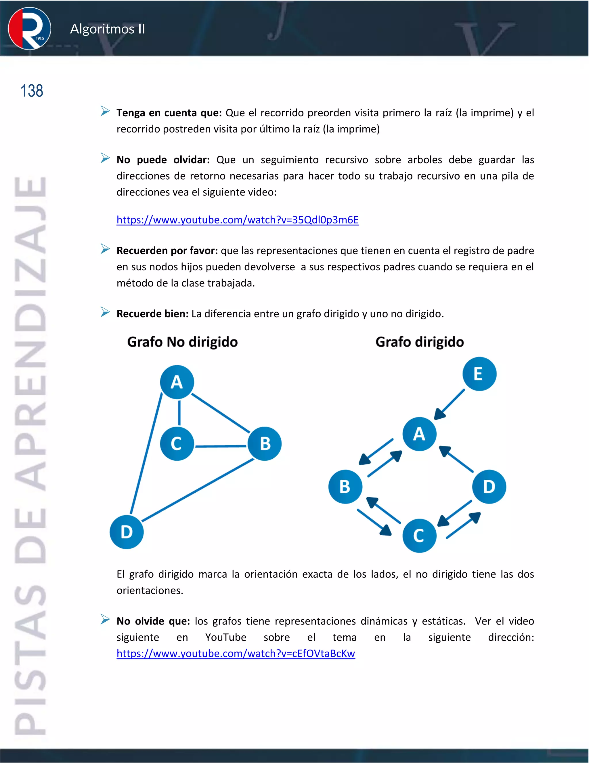 138
Algoritmos II
➢ Tenga en cuenta que: Que el recorrido preorden visita primero la raíz (la imprime) y el
recorrido postreden visita por último la raíz (la imprime)
➢ No puede olvidar: Que un seguimiento recursivo sobre arboles debe guardar las
direcciones de retorno necesarias para hacer todo su trabajo recursivo en una pila de
direcciones vea el siguiente video:
https://www.youtube.com/watch?v=35Qdl0p3m6E
➢ Recuerden por favor: que las representaciones que tienen en cuenta el registro de padre
en sus nodos hijos pueden devolverse a sus respectivos padres cuando se requiera en el
método de la clase trabajada.
➢ Recuerde bien: La diferencia entre un grafo dirigido y uno no dirigido.
El grafo dirigido marca la orientación exacta de los lados, el no dirigido tiene las dos
orientaciones.
➢ No olvide que: los grafos tiene representaciones dinámicas y estáticas. Ver el video
siguiente en YouTube sobre el tema en la siguiente dirección:
https://www.youtube.com/watch?v=cEfOVtaBcKw
 