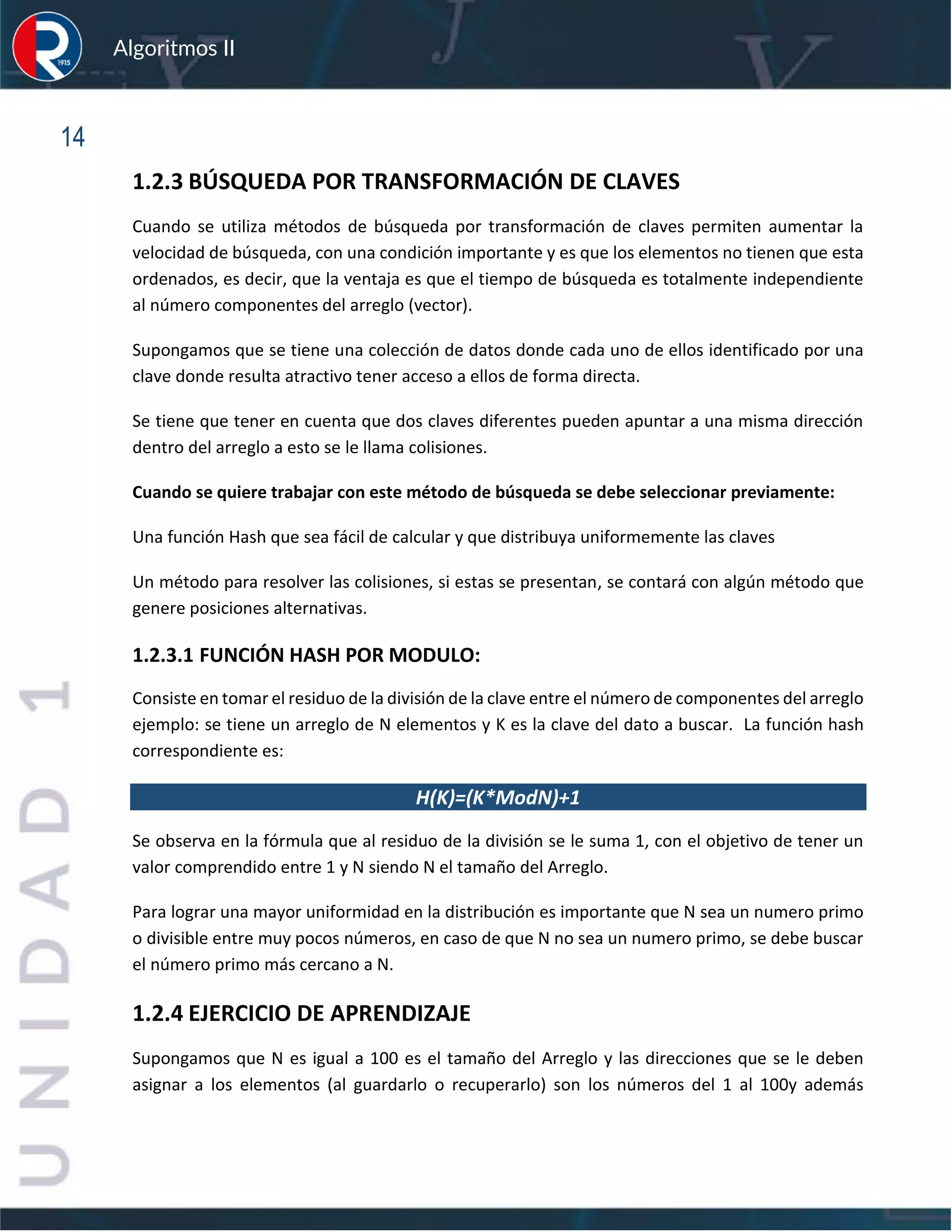 sfs
Algoritmos II
14
1.2.3 BÚSQUEDA POR TRANSFORMACIÓN DE CLAVES
Cuando se utiliza métodos de búsqueda por transformación de claves permiten aumentar la
velocidad de búsqueda, con una condición importante y es que los elementos no tienen que esta
ordenados, es decir, que la ventaja es que el tiempo de búsqueda es totalmente independiente
al número componentes del arreglo (vector).
Supongamos que se tiene una colección de datos donde cada uno de ellos identificado por una
clave donde resulta atractivo tener acceso a ellos de forma directa.
Se tiene que tener en cuenta que dos claves diferentes pueden apuntar a una misma dirección
dentro del arreglo a esto se le llama colisiones.
Cuando se quiere trabajar con este método de búsqueda se debe seleccionar previamente:
Una función Hash que sea fácil de calcular y que distribuya uniformemente las claves
Un método para resolver las colisiones, si estas se presentan, se contará con algún método que
genere posiciones alternativas.
1.2.3.1 FUNCIÓN HASH POR MODULO:
Consiste en tomar el residuo de la división de la clave entre el número de componentes del arreglo
ejemplo: se tiene un arreglo de N elementos y K es la clave del dato a buscar. La función hash
correspondiente es:
H(K)=(K*ModN)+1
Se observa en la fórmula que al residuo de la división se le suma 1, con el objetivo de tener un
valor comprendido entre 1 y N siendo N el tamaño del Arreglo.
Para lograr una mayor uniformidad en la distribución es importante que N sea un numero primo
o divisible entre muy pocos números, en caso de que N no sea un numero primo, se debe buscar
el número primo más cercano a N.
1.2.4 EJERCICIO DE APRENDIZAJE
Supongamos que N es igual a 100 es el tamaño del Arreglo y las direcciones que se le deben
asignar a los elementos (al guardarlo o recuperarlo) son los números del 1 al 100y además
 