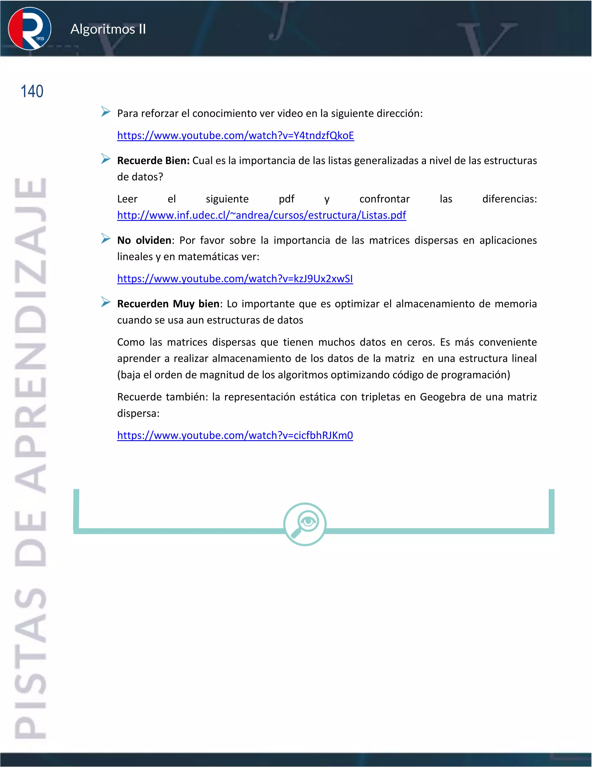 140
Algoritmos II
➢ Para reforzar el conocimiento ver video en la siguiente dirección:
https://www.youtube.com/watch?v=Y4tndzfQkoE
➢ Recuerde Bien: Cual es la importancia de las listas generalizadas a nivel de las estructuras
de datos?
Leer el siguiente pdf y confrontar las diferencias:
http://www.inf.udec.cl/~andrea/cursos/estructura/Listas.pdf
➢ No olviden: Por favor sobre la importancia de las matrices dispersas en aplicaciones
lineales y en matemáticas ver:
https://www.youtube.com/watch?v=kzJ9Ux2xwSI
➢ Recuerden Muy bien: Lo importante que es optimizar el almacenamiento de memoria
cuando se usa aun estructuras de datos
Como las matrices dispersas que tienen muchos datos en ceros. Es más conveniente
aprender a realizar almacenamiento de los datos de la matriz en una estructura lineal
(baja el orden de magnitud de los algoritmos optimizando código de programación)
Recuerde también: la representación estática con tripletas en Geogebra de una matriz
dispersa:
https://www.youtube.com/watch?v=cicfbhRJKm0
 