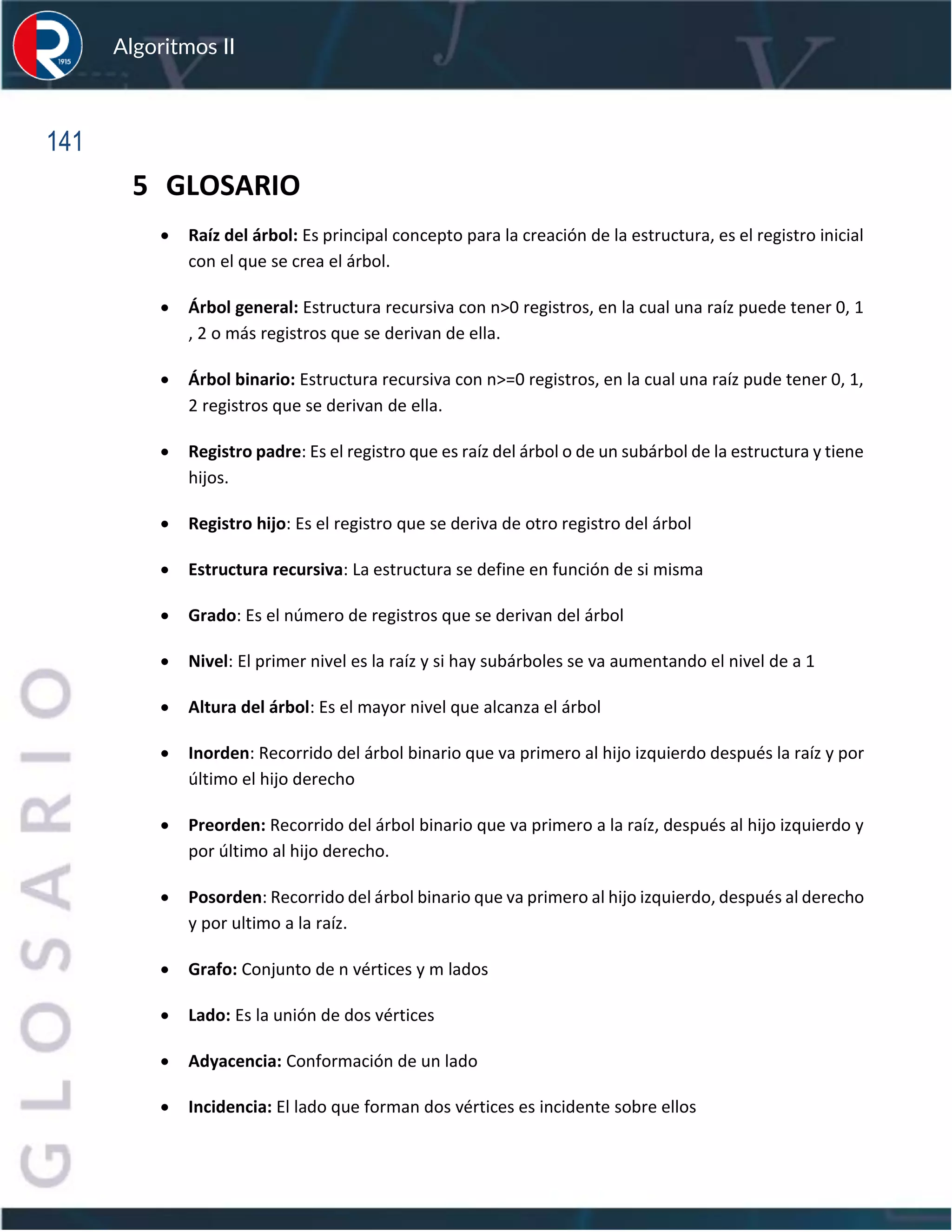 141
Algoritmos II
5 GLOSARIO
• Raíz del árbol: Es principal concepto para la creación de la estructura, es el registro inicial
con el que se crea el árbol.
• Árbol general: Estructura recursiva con n>0 registros, en la cual una raíz puede tener 0, 1
, 2 o más registros que se derivan de ella.
• Árbol binario: Estructura recursiva con n>=0 registros, en la cual una raíz pude tener 0, 1,
2 registros que se derivan de ella.
• Registro padre: Es el registro que es raíz del árbol o de un subárbol de la estructura y tiene
hijos.
• Registro hijo: Es el registro que se deriva de otro registro del árbol
• Estructura recursiva: La estructura se define en función de si misma
• Grado: Es el número de registros que se derivan del árbol
• Nivel: El primer nivel es la raíz y si hay subárboles se va aumentando el nivel de a 1
• Altura del árbol: Es el mayor nivel que alcanza el árbol
• Inorden: Recorrido del árbol binario que va primero al hijo izquierdo después la raíz y por
último el hijo derecho
• Preorden: Recorrido del árbol binario que va primero a la raíz, después al hijo izquierdo y
por último al hijo derecho.
• Posorden: Recorrido del árbol binario que va primero al hijo izquierdo, después al derecho
y por ultimo a la raíz.
• Grafo: Conjunto de n vértices y m lados
• Lado: Es la unión de dos vértices
• Adyacencia: Conformación de un lado
• Incidencia: El lado que forman dos vértices es incidente sobre ellos
 