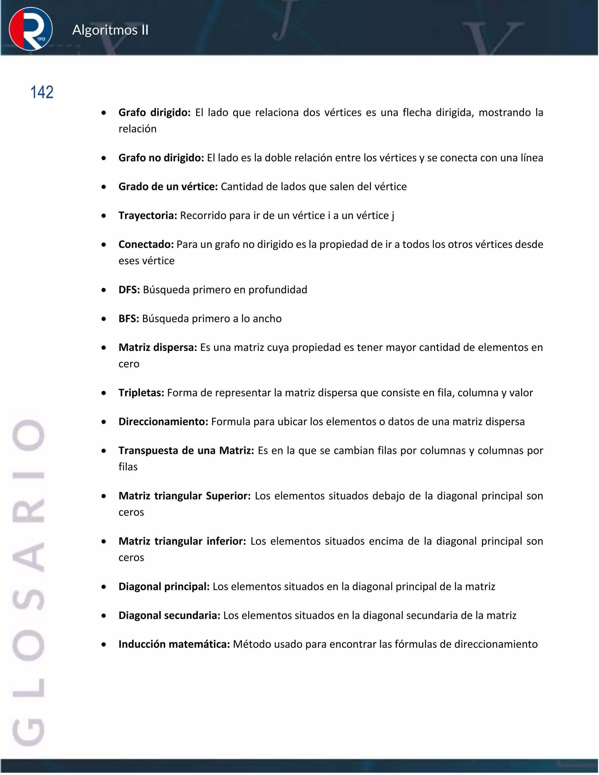 142
Algoritmos II
• Grafo dirigido: El lado que relaciona dos vértices es una flecha dirigida, mostrando la
relación
• Grafo no dirigido: El lado es la doble relación entre los vértices y se conecta con una línea
• Grado de un vértice: Cantidad de lados que salen del vértice
• Trayectoria: Recorrido para ir de un vértice i a un vértice j
• Conectado: Para un grafo no dirigido es la propiedad de ir a todos los otros vértices desde
eses vértice
• DFS: Búsqueda primero en profundidad
• BFS: Búsqueda primero a lo ancho
• Matriz dispersa: Es una matriz cuya propiedad es tener mayor cantidad de elementos en
cero
• Tripletas: Forma de representar la matriz dispersa que consiste en fila, columna y valor
• Direccionamiento: Formula para ubicar los elementos o datos de una matriz dispersa
• Transpuesta de una Matriz: Es en la que se cambian filas por columnas y columnas por
filas
• Matriz triangular Superior: Los elementos situados debajo de la diagonal principal son
ceros
• Matriz triangular inferior: Los elementos situados encima de la diagonal principal son
ceros
• Diagonal principal: Los elementos situados en la diagonal principal de la matriz
• Diagonal secundaria: Los elementos situados en la diagonal secundaria de la matriz
• Inducción matemática: Método usado para encontrar las fórmulas de direccionamiento
 