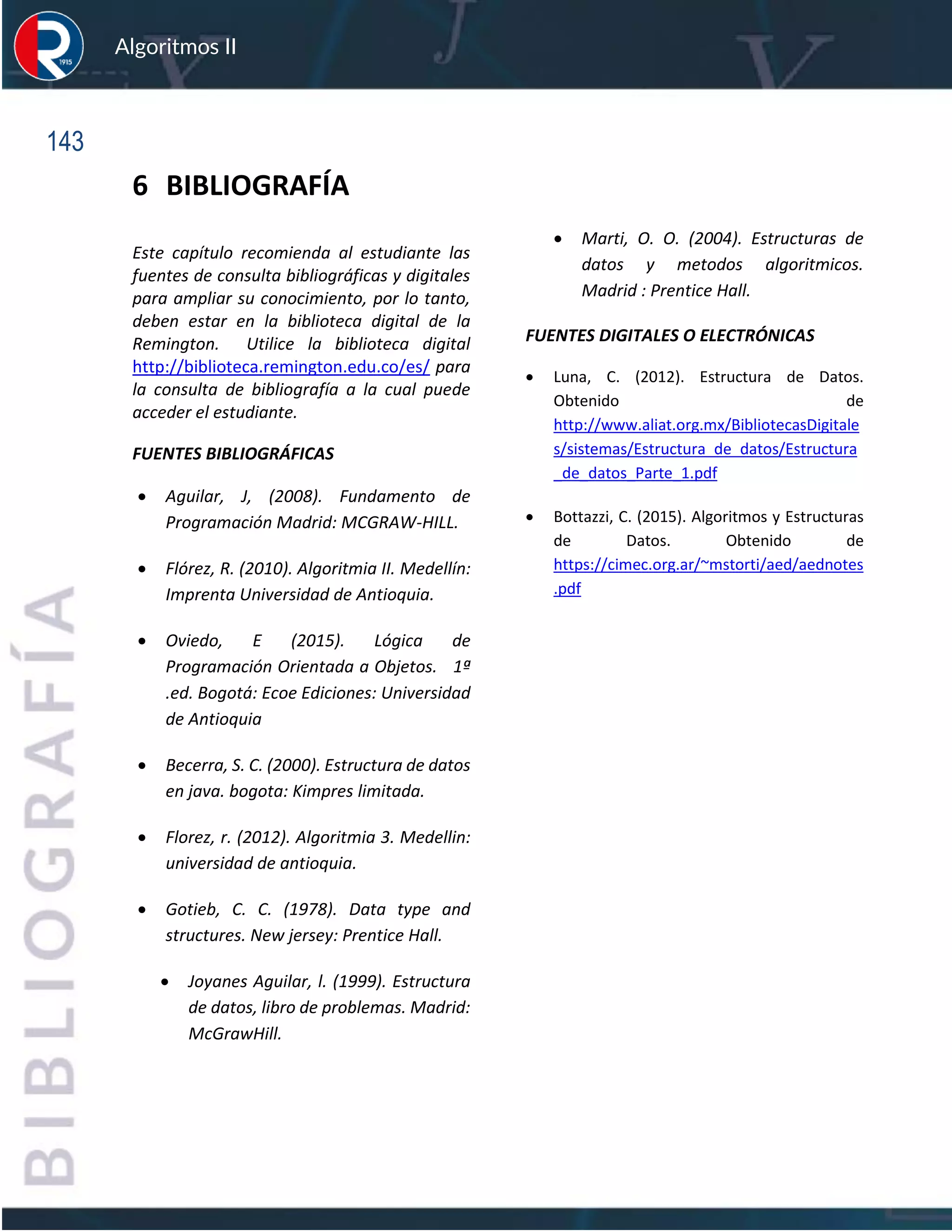 143
Algoritmos II
6 BIBLIOGRAFÍA
Este capítulo recomienda al estudiante las
fuentes de consulta bibliográficas y digitales
para ampliar su conocimiento, por lo tanto,
deben estar en la biblioteca digital de la
Remington. Utilice la biblioteca digital
http://biblioteca.remington.edu.co/es/ para
la consulta de bibliografía a la cual puede
acceder el estudiante.
FUENTES BIBLIOGRÁFICAS
• Aguilar, J, (2008). Fundamento de
Programación Madrid: MCGRAW-HILL.
• Flórez, R. (2010). Algoritmia II. Medellín:
Imprenta Universidad de Antioquia.
• Oviedo, E (2015). Lógica de
Programación Orientada a Objetos. 1ª
.ed. Bogotá: Ecoe Ediciones: Universidad
de Antioquia
• Becerra, S. C. (2000). Estructura de datos
en java. bogota: Kimpres limitada.
• Florez, r. (2012). Algoritmia 3. Medellin:
universidad de antioquia.
• Gotieb, C. C. (1978). Data type and
structures. New jersey: Prentice Hall.
• Joyanes Aguilar, l. (1999). Estructura
de datos, libro de problemas. Madrid:
McGrawHill.
• Marti, O. O. (2004). Estructuras de
datos y metodos algoritmicos.
Madrid : Prentice Hall.
FUENTES DIGITALES O ELECTRÓNICAS
• Luna, C. (2012). Estructura de Datos.
Obtenido de
http://www.aliat.org.mx/BibliotecasDigitale
s/sistemas/Estructura_de_datos/Estructura
_de_datos_Parte_1.pdf
• Bottazzi, C. (2015). Algoritmos y Estructuras
de Datos. Obtenido de
https://cimec.org.ar/~mstorti/aed/aednotes
.pdf
 