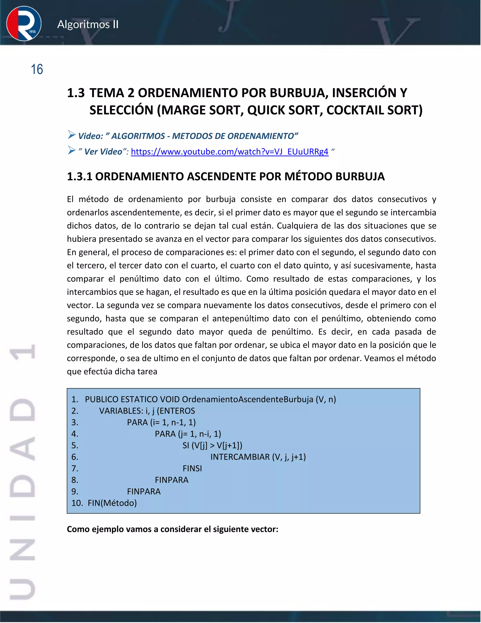 sfs
Algoritmos II
16
1.3 TEMA 2 ORDENAMIENTO POR BURBUJA, INSERCIÓN Y
SELECCIÓN (MARGE SORT, QUICK SORT, COCKTAIL SORT)
➢Video: ” ALGORITMOS - METODOS DE ORDENAMIENTO”
➢” Ver Video”: https://www.youtube.com/watch?v=VJ_EUuURRg4 ”
1.3.1 ORDENAMIENTO ASCENDENTE POR MÉTODO BURBUJA
El método de ordenamiento por burbuja consiste en comparar dos datos consecutivos y
ordenarlos ascendentemente, es decir, si el primer dato es mayor que el segundo se intercambia
dichos datos, de lo contrario se dejan tal cual están. Cualquiera de las dos situaciones que se
hubiera presentado se avanza en el vector para comparar los siguientes dos datos consecutivos.
En general, el proceso de comparaciones es: el primer dato con el segundo, el segundo dato con
el tercero, el tercer dato con el cuarto, el cuarto con el dato quinto, y así sucesivamente, hasta
comparar el penúltimo dato con el último. Como resultado de estas comparaciones, y los
intercambios que se hagan, el resultado es que en la última posición quedara el mayor dato en el
vector. La segunda vez se compara nuevamente los datos consecutivos, desde el primero con el
segundo, hasta que se comparan el antepenúltimo dato con el penúltimo, obteniendo como
resultado que el segundo dato mayor queda de penúltimo. Es decir, en cada pasada de
comparaciones, de los datos que faltan por ordenar, se ubica el mayor dato en la posición que le
corresponde, o sea de ultimo en el conjunto de datos que faltan por ordenar. Veamos el método
que efectúa dicha tarea
1. PUBLICO ESTATICO VOID OrdenamientoAscendenteBurbuja (V, n)
2. VARIABLES: i, j (ENTEROS
3. PARA (i= 1, n-1, 1)
4. PARA (j= 1, n-i, 1)
5. SI (V[j] > V[j+1])
6. INTERCAMBIAR (V, j, j+1)
7. FINSI
8. FINPARA
9. FINPARA
10. FIN(Método)
Como ejemplo vamos a considerar el siguiente vector:
 