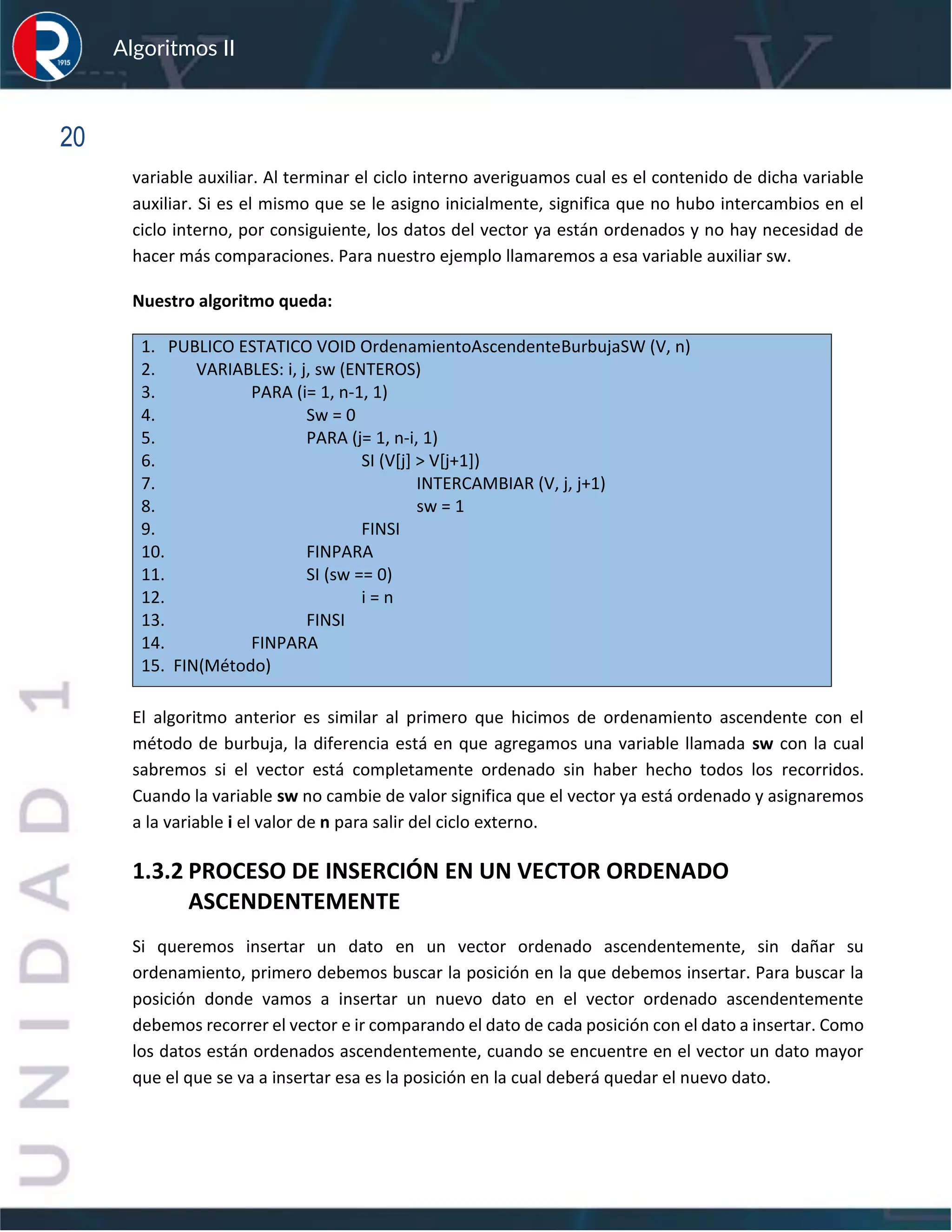 sfs
Algoritmos II
20
variable auxiliar. Al terminar el ciclo interno averiguamos cual es el contenido de dicha variable
auxiliar. Si es el mismo que se le asigno inicialmente, significa que no hubo intercambios en el
ciclo interno, por consiguiente, los datos del vector ya están ordenados y no hay necesidad de
hacer más comparaciones. Para nuestro ejemplo llamaremos a esa variable auxiliar sw.
Nuestro algoritmo queda:
1. PUBLICO ESTATICO VOID OrdenamientoAscendenteBurbujaSW (V, n)
2. VARIABLES: i, j, sw (ENTEROS)
3. PARA (i= 1, n-1, 1)
4. Sw = 0
5. PARA (j= 1, n-i, 1)
6. SI (V[j] > V[j+1])
7. INTERCAMBIAR (V, j, j+1)
8. sw = 1
9. FINSI
10. FINPARA
11. SI (sw == 0)
12. i = n
13. FINSI
14. FINPARA
15. FIN(Método)
El algoritmo anterior es similar al primero que hicimos de ordenamiento ascendente con el
método de burbuja, la diferencia está en que agregamos una variable llamada sw con la cual
sabremos si el vector está completamente ordenado sin haber hecho todos los recorridos.
Cuando la variable sw no cambie de valor significa que el vector ya está ordenado y asignaremos
a la variable i el valor de n para salir del ciclo externo.
1.3.2 PROCESO DE INSERCIÓN EN UN VECTOR ORDENADO
ASCENDENTEMENTE
Si queremos insertar un dato en un vector ordenado ascendentemente, sin dañar su
ordenamiento, primero debemos buscar la posición en la que debemos insertar. Para buscar la
posición donde vamos a insertar un nuevo dato en el vector ordenado ascendentemente
debemos recorrer el vector e ir comparando el dato de cada posición con el dato a insertar. Como
los datos están ordenados ascendentemente, cuando se encuentre en el vector un dato mayor
que el que se va a insertar esa es la posición en la cual deberá quedar el nuevo dato.
 
