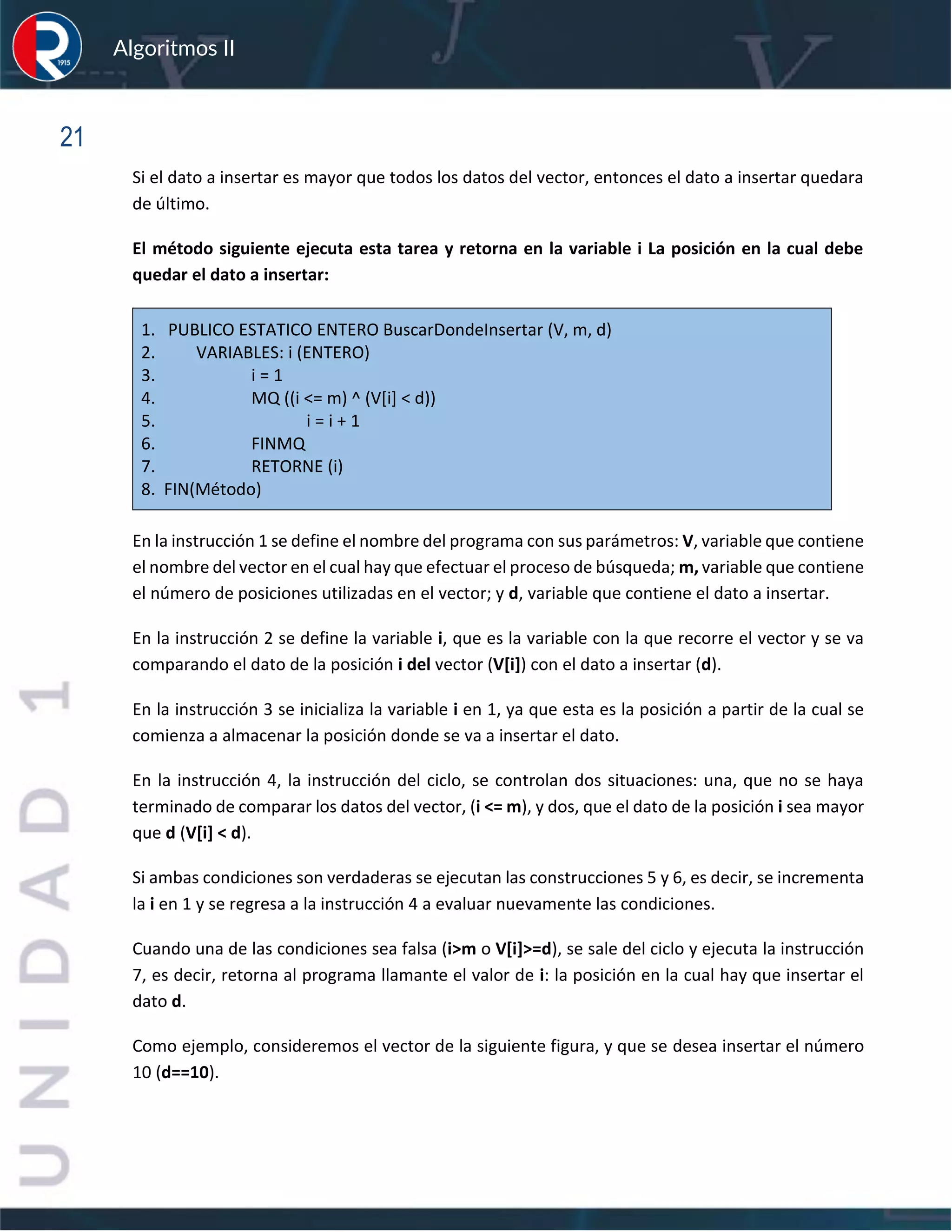 sfs
Algoritmos II
21
Si el dato a insertar es mayor que todos los datos del vector, entonces el dato a insertar quedara
de último.
El método siguiente ejecuta esta tarea y retorna en la variable i La posición en la cual debe
quedar el dato a insertar:
1. PUBLICO ESTATICO ENTERO BuscarDondeInsertar (V, m, d)
2. VARIABLES: i (ENTERO)
3. i = 1
4. MQ ((i <= m) ^ (V[i] < d))
5. i = i + 1
6. FINMQ
7. RETORNE (i)
8. FIN(Método)
En la instrucción 1 se define el nombre del programa con sus parámetros: V, variable que contiene
el nombre del vector en el cual hay que efectuar el proceso de búsqueda; m, variable que contiene
el número de posiciones utilizadas en el vector; y d, variable que contiene el dato a insertar.
En la instrucción 2 se define la variable i, que es la variable con la que recorre el vector y se va
comparando el dato de la posición i del vector (V[i]) con el dato a insertar (d).
En la instrucción 3 se inicializa la variable i en 1, ya que esta es la posición a partir de la cual se
comienza a almacenar la posición donde se va a insertar el dato.
En la instrucción 4, la instrucción del ciclo, se controlan dos situaciones: una, que no se haya
terminado de comparar los datos del vector, (i <= m), y dos, que el dato de la posición i sea mayor
que d (V[i] < d).
Si ambas condiciones son verdaderas se ejecutan las construcciones 5 y 6, es decir, se incrementa
la i en 1 y se regresa a la instrucción 4 a evaluar nuevamente las condiciones.
Cuando una de las condiciones sea falsa (i>m o V[i]>=d), se sale del ciclo y ejecuta la instrucción
7, es decir, retorna al programa llamante el valor de i: la posición en la cual hay que insertar el
dato d.
Como ejemplo, consideremos el vector de la siguiente figura, y que se desea insertar el número
10 (d==10).
 