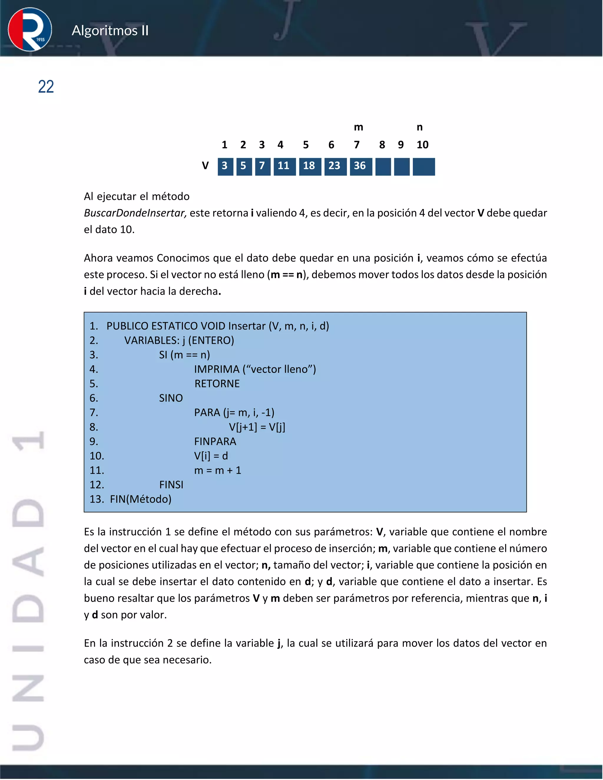 sfs
Algoritmos II
22
Al ejecutar el método
BuscarDondeInsertar, este retorna i valiendo 4, es decir, en la posición 4 del vector V debe quedar
el dato 10.
Ahora veamos Conocimos que el dato debe quedar en una posición i, veamos cómo se efectúa
este proceso. Si el vector no está lleno (m == n), debemos mover todos los datos desde la posición
i del vector hacia la derecha.
1. PUBLICO ESTATICO VOID Insertar (V, m, n, i, d)
2. VARIABLES: j (ENTERO)
3. SI (m == n)
4. IMPRIMA (“vector lleno”)
5. RETORNE
6. SINO
7. PARA (j= m, i, -1)
8. V[j+1] = V[j]
9. FINPARA
10. V[i] = d
11. m = m + 1
12. FINSI
13. FIN(Método)
Es la instrucción 1 se define el método con sus parámetros: V, variable que contiene el nombre
del vector en el cual hay que efectuar el proceso de inserción; m, variable que contiene el número
de posiciones utilizadas en el vector; n, tamaño del vector; i, variable que contiene la posición en
la cual se debe insertar el dato contenido en d; y d, variable que contiene el dato a insertar. Es
bueno resaltar que los parámetros V y m deben ser parámetros por referencia, mientras que n, i
y d son por valor.
En la instrucción 2 se define la variable j, la cual se utilizará para mover los datos del vector en
caso de que sea necesario.
m n
1 2 3 4 5 6 7 8 9 10
V 3 5 7 11 18 23 36
 