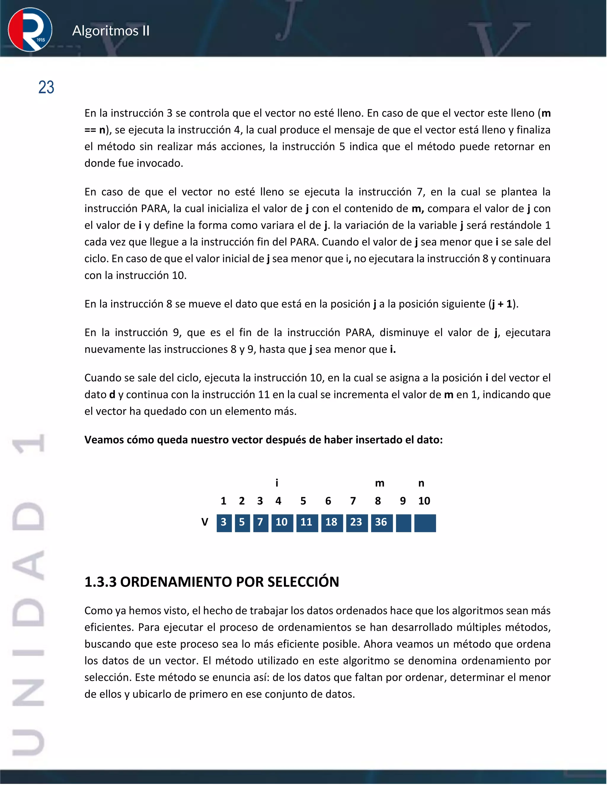 sfs
Algoritmos II
23
En la instrucción 3 se controla que el vector no esté lleno. En caso de que el vector este lleno (m
== n), se ejecuta la instrucción 4, la cual produce el mensaje de que el vector está lleno y finaliza
el método sin realizar más acciones, la instrucción 5 indica que el método puede retornar en
donde fue invocado.
En caso de que el vector no esté lleno se ejecuta la instrucción 7, en la cual se plantea la
instrucción PARA, la cual inicializa el valor de j con el contenido de m, compara el valor de j con
el valor de i y define la forma como variara el de j. la variación de la variable j será restándole 1
cada vez que llegue a la instrucción fin del PARA. Cuando el valor de j sea menor que i se sale del
ciclo. En caso de que el valor inicial de j sea menor que i, no ejecutara la instrucción 8 y continuara
con la instrucción 10.
En la instrucción 8 se mueve el dato que está en la posición j a la posición siguiente (j + 1).
En la instrucción 9, que es el fin de la instrucción PARA, disminuye el valor de j, ejecutara
nuevamente las instrucciones 8 y 9, hasta que j sea menor que i.
Cuando se sale del ciclo, ejecuta la instrucción 10, en la cual se asigna a la posición i del vector el
dato d y continua con la instrucción 11 en la cual se incrementa el valor de m en 1, indicando que
el vector ha quedado con un elemento más.
Veamos cómo queda nuestro vector después de haber insertado el dato:
1.3.3 ORDENAMIENTO POR SELECCIÓN
Como ya hemos visto, el hecho de trabajar los datos ordenados hace que los algoritmos sean más
eficientes. Para ejecutar el proceso de ordenamientos se han desarrollado múltiples métodos,
buscando que este proceso sea lo más eficiente posible. Ahora veamos un método que ordena
los datos de un vector. El método utilizado en este algoritmo se denomina ordenamiento por
selección. Este método se enuncia así: de los datos que faltan por ordenar, determinar el menor
de ellos y ubicarlo de primero en ese conjunto de datos.
i m n
1 2 3 4 5 6 7 8 9 10
V 3 5 7 10 11 18 23 36
 