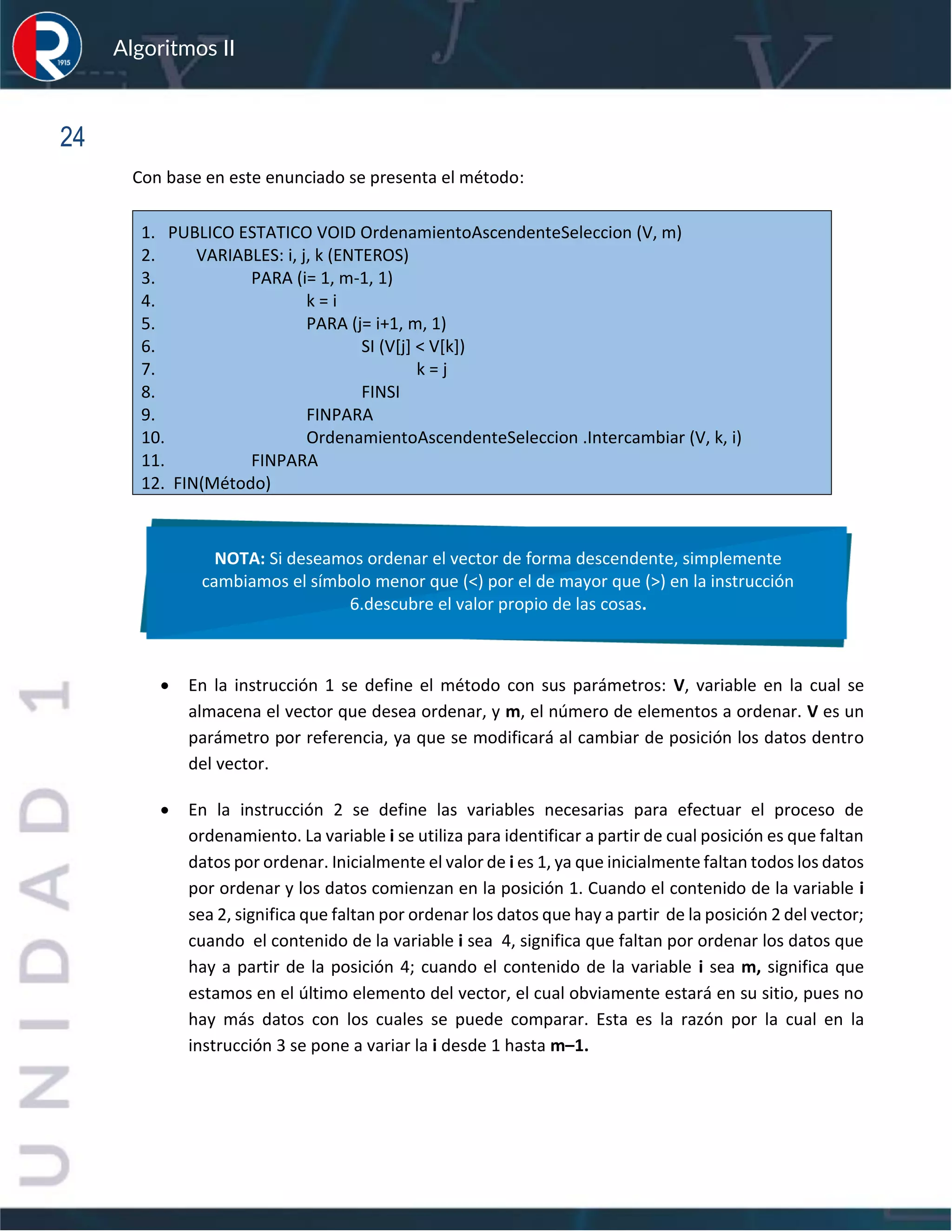 sfs
Algoritmos II
24
Con base en este enunciado se presenta el método:
1. PUBLICO ESTATICO VOID OrdenamientoAscendenteSeleccion (V, m)
2. VARIABLES: i, j, k (ENTEROS)
3. PARA (i= 1, m-1, 1)
4. k = i
5. PARA (j= i+1, m, 1)
6. SI (V[j] < V[k])
7. k = j
8. FINSI
9. FINPARA
10. OrdenamientoAscendenteSeleccion .Intercambiar (V, k, i)
11. FINPARA
12. FIN(Método)
• En la instrucción 1 se define el método con sus parámetros: V, variable en la cual se
almacena el vector que desea ordenar, y m, el número de elementos a ordenar. V es un
parámetro por referencia, ya que se modificará al cambiar de posición los datos dentro
del vector.
• En la instrucción 2 se define las variables necesarias para efectuar el proceso de
ordenamiento. La variable i se utiliza para identificar a partir de cual posición es que faltan
datos por ordenar. Inicialmente el valor de i es 1, ya que inicialmente faltan todos los datos
por ordenar y los datos comienzan en la posición 1. Cuando el contenido de la variable i
sea 2, significa que faltan por ordenar los datos que hay a partir de la posición 2 del vector;
cuando el contenido de la variable i sea 4, significa que faltan por ordenar los datos que
hay a partir de la posición 4; cuando el contenido de la variable i sea m, significa que
estamos en el último elemento del vector, el cual obviamente estará en su sitio, pues no
hay más datos con los cuales se puede comparar. Esta es la razón por la cual en la
instrucción 3 se pone a variar la i desde 1 hasta m–1.
NOTA: Si deseamos ordenar el vector de forma descendente, simplemente
cambiamos el símbolo menor que (<) por el de mayor que (>) en la instrucción
6.descubre el valor propio de las cosas.
 