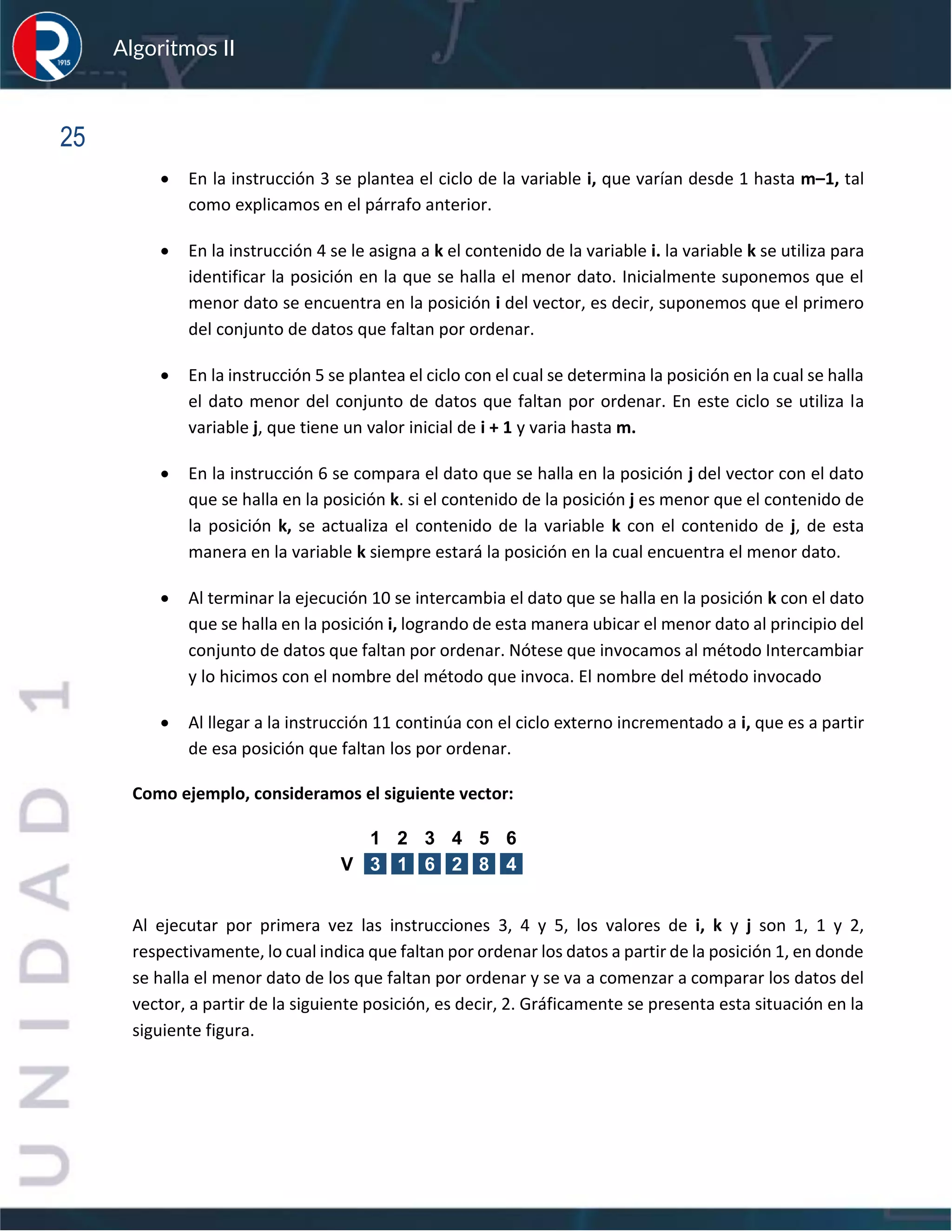 sfs
Algoritmos II
25
• En la instrucción 3 se plantea el ciclo de la variable i, que varían desde 1 hasta m–1, tal
como explicamos en el párrafo anterior.
• En la instrucción 4 se le asigna a k el contenido de la variable i. la variable k se utiliza para
identificar la posición en la que se halla el menor dato. Inicialmente suponemos que el
menor dato se encuentra en la posición i del vector, es decir, suponemos que el primero
del conjunto de datos que faltan por ordenar.
• En la instrucción 5 se plantea el ciclo con el cual se determina la posición en la cual se halla
el dato menor del conjunto de datos que faltan por ordenar. En este ciclo se utiliza la
variable j, que tiene un valor inicial de i + 1 y varia hasta m.
• En la instrucción 6 se compara el dato que se halla en la posición j del vector con el dato
que se halla en la posición k. si el contenido de la posición j es menor que el contenido de
la posición k, se actualiza el contenido de la variable k con el contenido de j, de esta
manera en la variable k siempre estará la posición en la cual encuentra el menor dato.
• Al terminar la ejecución 10 se intercambia el dato que se halla en la posición k con el dato
que se halla en la posición i, logrando de esta manera ubicar el menor dato al principio del
conjunto de datos que faltan por ordenar. Nótese que invocamos al método Intercambiar
y lo hicimos con el nombre del método que invoca. El nombre del método invocado
• Al llegar a la instrucción 11 continúa con el ciclo externo incrementado a i, que es a partir
de esa posición que faltan los por ordenar.
Como ejemplo, consideramos el siguiente vector:
Al ejecutar por primera vez las instrucciones 3, 4 y 5, los valores de i, k y j son 1, 1 y 2,
respectivamente, lo cual indica que faltan por ordenar los datos a partir de la posición 1, en donde
se halla el menor dato de los que faltan por ordenar y se va a comenzar a comparar los datos del
vector, a partir de la siguiente posición, es decir, 2. Gráficamente se presenta esta situación en la
siguiente figura.
1 2 3 4 5 6
V 3 1 6 2 8 4
 