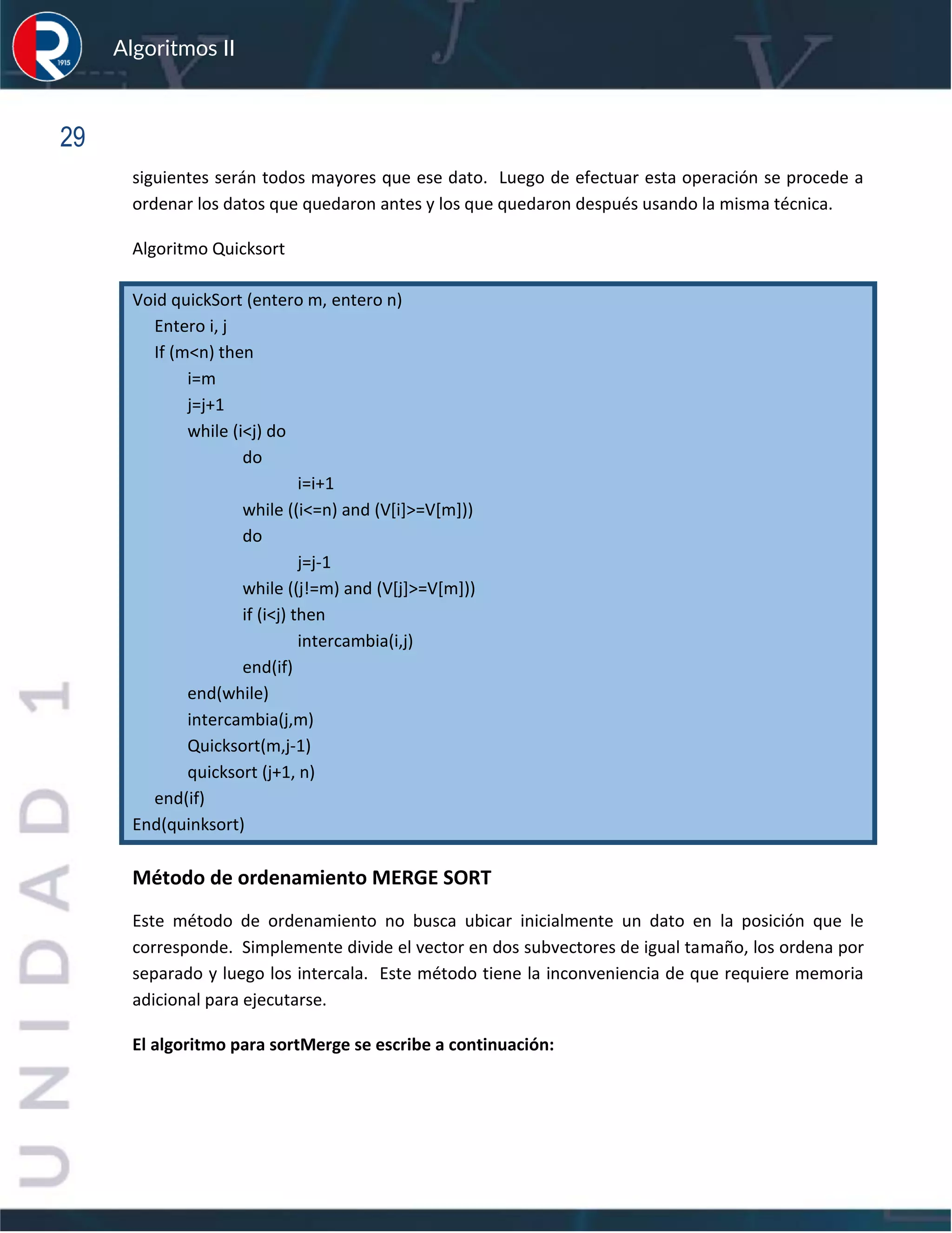 sfs
Algoritmos II
29
siguientes serán todos mayores que ese dato. Luego de efectuar esta operación se procede a
ordenar los datos que quedaron antes y los que quedaron después usando la misma técnica.
Algoritmo Quicksort
Void quickSort (entero m, entero n)
Entero i, j
If (m<n) then
i=m
j=j+1
while (i<j) do
do
i=i+1
while ((i<=n) and (V[i]>=V[m]))
do
j=j-1
while ((j!=m) and (V[j]>=V[m]))
if (i<j) then
intercambia(i,j)
end(if)
end(while)
intercambia(j,m)
Quicksort(m,j-1)
quicksort (j+1, n)
end(if)
End(quinksort)
Método de ordenamiento MERGE SORT
Este método de ordenamiento no busca ubicar inicialmente un dato en la posición que le
corresponde. Simplemente divide el vector en dos subvectores de igual tamaño, los ordena por
separado y luego los intercala. Este método tiene la inconveniencia de que requiere memoria
adicional para ejecutarse.
El algoritmo para sortMerge se escribe a continuación:
 