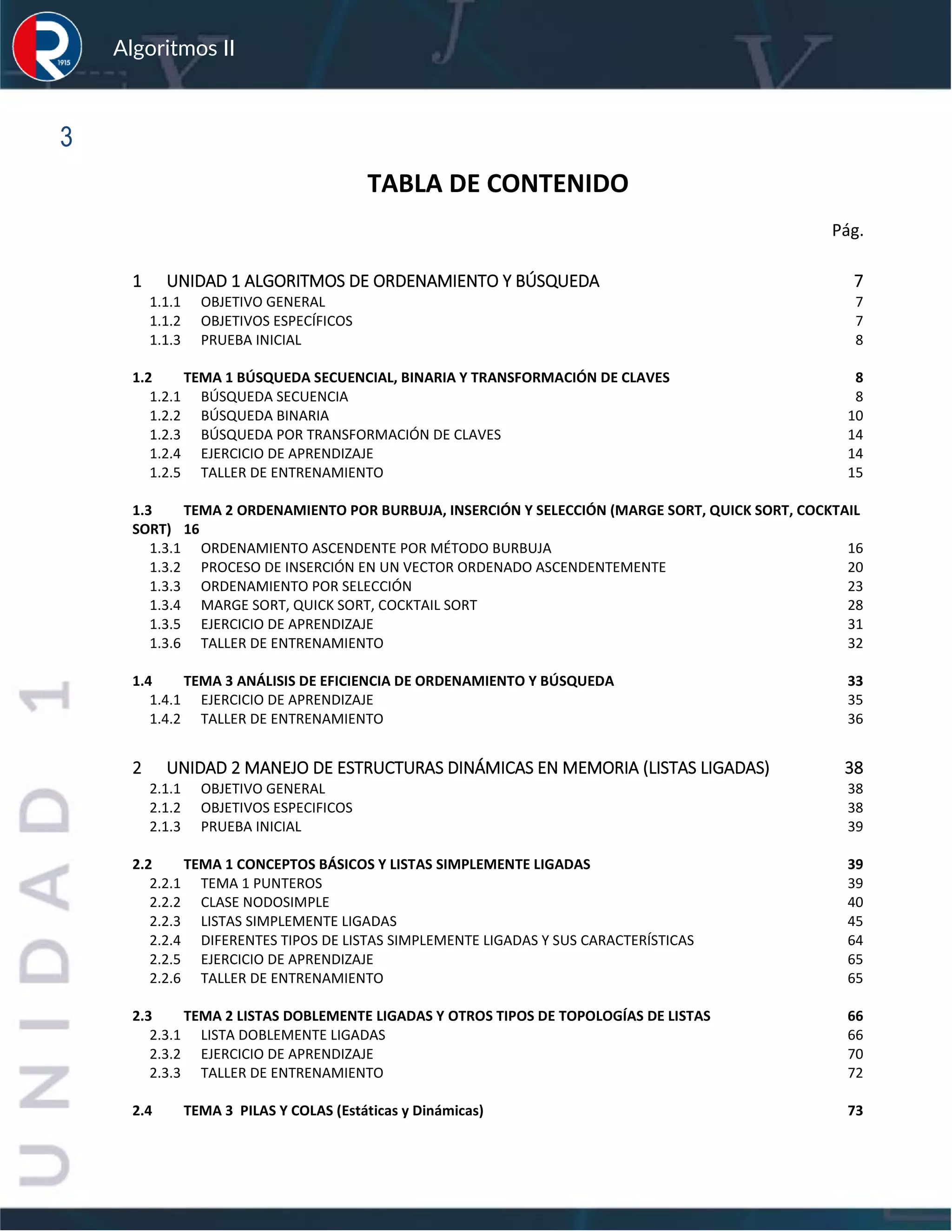 sfs
Algoritmos II
3
TABLA DE CONTENIDO
Pág.
1 UNIDAD 1 ALGORITMOS DE ORDENAMIENTO Y BÚSQUEDA 7
1.1.1 OBJETIVO GENERAL 7
1.1.2 OBJETIVOS ESPECÍFICOS 7
1.1.3 PRUEBA INICIAL 8
1.2 TEMA 1 BÚSQUEDA SECUENCIAL, BINARIA Y TRANSFORMACIÓN DE CLAVES 8
1.2.1 BÚSQUEDA SECUENCIA 8
1.2.2 BÚSQUEDA BINARIA 10
1.2.3 BÚSQUEDA POR TRANSFORMACIÓN DE CLAVES 14
1.2.4 EJERCICIO DE APRENDIZAJE 14
1.2.5 TALLER DE ENTRENAMIENTO 15
1.3 TEMA 2 ORDENAMIENTO POR BURBUJA, INSERCIÓN Y SELECCIÓN (MARGE SORT, QUICK SORT, COCKTAIL
SORT) 16
1.3.1 ORDENAMIENTO ASCENDENTE POR MÉTODO BURBUJA 16
1.3.2 PROCESO DE INSERCIÓN EN UN VECTOR ORDENADO ASCENDENTEMENTE 20
1.3.3 ORDENAMIENTO POR SELECCIÓN 23
1.3.4 MARGE SORT, QUICK SORT, COCKTAIL SORT 28
1.3.5 EJERCICIO DE APRENDIZAJE 31
1.3.6 TALLER DE ENTRENAMIENTO 32
1.4 TEMA 3 ANÁLISIS DE EFICIENCIA DE ORDENAMIENTO Y BÚSQUEDA 33
1.4.1 EJERCICIO DE APRENDIZAJE 35
1.4.2 TALLER DE ENTRENAMIENTO 36
2 UNIDAD 2 MANEJO DE ESTRUCTURAS DINÁMICAS EN MEMORIA (LISTAS LIGADAS) 38
2.1.1 OBJETIVO GENERAL 38
2.1.2 OBJETIVOS ESPECIFICOS 38
2.1.3 PRUEBA INICIAL 39
2.2 TEMA 1 CONCEPTOS BÁSICOS Y LISTAS SIMPLEMENTE LIGADAS 39
2.2.1 TEMA 1 PUNTEROS 39
2.2.2 CLASE NODOSIMPLE 40
2.2.3 LISTAS SIMPLEMENTE LIGADAS 45
2.2.4 DIFERENTES TIPOS DE LISTAS SIMPLEMENTE LIGADAS Y SUS CARACTERÍSTICAS 64
2.2.5 EJERCICIO DE APRENDIZAJE 65
2.2.6 TALLER DE ENTRENAMIENTO 65
2.3 TEMA 2 LISTAS DOBLEMENTE LIGADAS Y OTROS TIPOS DE TOPOLOGÍAS DE LISTAS 66
2.3.1 LISTA DOBLEMENTE LIGADAS 66
2.3.2 EJERCICIO DE APRENDIZAJE 70
2.3.3 TALLER DE ENTRENAMIENTO 72
2.4 TEMA 3 PILAS Y COLAS (Estáticas y Dinámicas) 73
 