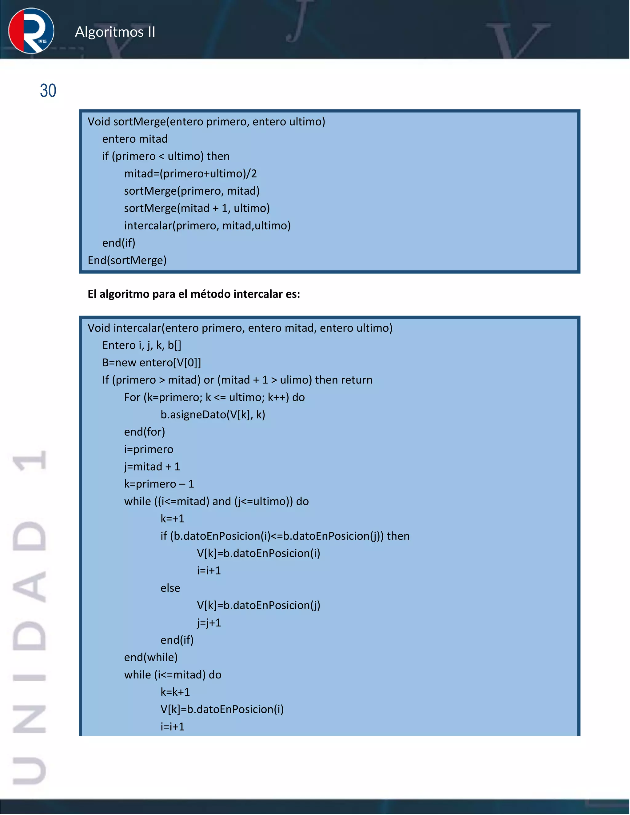 sfs
Algoritmos II
30
Void sortMerge(entero primero, entero ultimo)
entero mitad
if (primero < ultimo) then
mitad=(primero+ultimo)/2
sortMerge(primero, mitad)
sortMerge(mitad + 1, ultimo)
intercalar(primero, mitad,ultimo)
end(if)
End(sortMerge)
El algoritmo para el método intercalar es:
Void intercalar(entero primero, entero mitad, entero ultimo)
Entero i, j, k, b[]
B=new entero[V[0]]
If (primero > mitad) or (mitad + 1 > ulimo) then return
For (k=primero; k <= ultimo; k++) do
b.asigneDato(V[k], k)
end(for)
i=primero
j=mitad + 1
k=primero – 1
while ((i<=mitad) and (j<=ultimo)) do
k=+1
if (b.datoEnPosicion(i)<=b.datoEnPosicion(j)) then
V[k]=b.datoEnPosicion(i)
i=i+1
else
V[k]=b.datoEnPosicion(j)
j=j+1
end(if)
end(while)
while (i<=mitad) do
k=k+1
V[k]=b.datoEnPosicion(i)
i=i+1
 