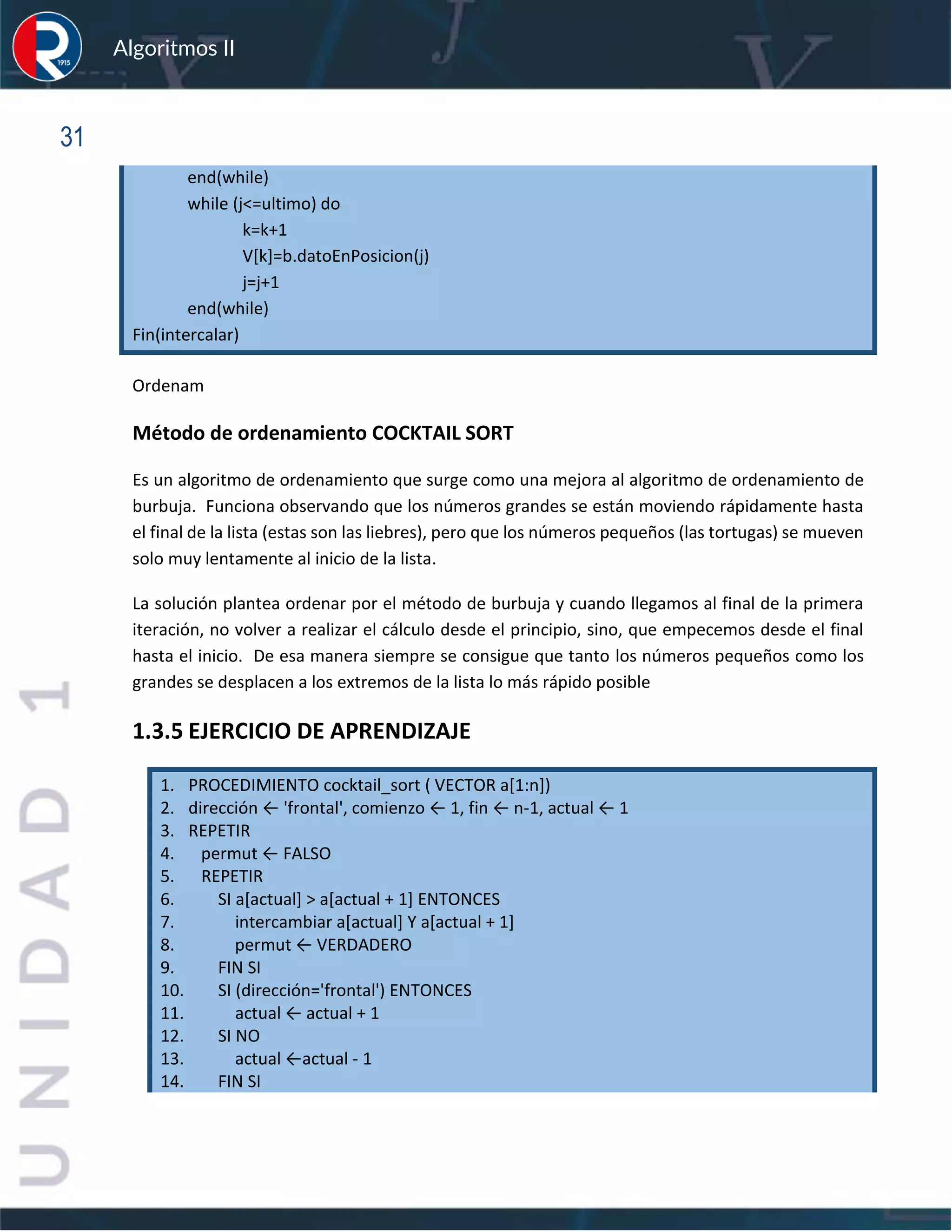 sfs
Algoritmos II
31
end(while)
while (j<=ultimo) do
k=k+1
V[k]=b.datoEnPosicion(j)
j=j+1
end(while)
Fin(intercalar)
Ordenam
Método de ordenamiento COCKTAIL SORT
Es un algoritmo de ordenamiento que surge como una mejora al algoritmo de ordenamiento de
burbuja. Funciona observando que los números grandes se están moviendo rápidamente hasta
el final de la lista (estas son las liebres), pero que los números pequeños (las tortugas) se mueven
solo muy lentamente al inicio de la lista.
La solución plantea ordenar por el método de burbuja y cuando llegamos al final de la primera
iteración, no volver a realizar el cálculo desde el principio, sino, que empecemos desde el final
hasta el inicio. De esa manera siempre se consigue que tanto los números pequeños como los
grandes se desplacen a los extremos de la lista lo más rápido posible
1.3.5 EJERCICIO DE APRENDIZAJE
1. PROCEDIMIENTO cocktail_sort ( VECTOR a[1:n])
2. dirección ← 'frontal', comienzo ← 1, fin ← n-1, actual ← 1
3. REPETIR
4. permut ← FALSO
5. REPETIR
6. SI a[actual] > a[actual + 1] ENTONCES
7. intercambiar a[actual] Y a[actual + 1]
8. permut ← VERDADERO
9. FIN SI
10. SI (dirección='frontal') ENTONCES
11. actual ← actual + 1
12. SI NO
13. actual ←actual - 1
14. FIN SI
 