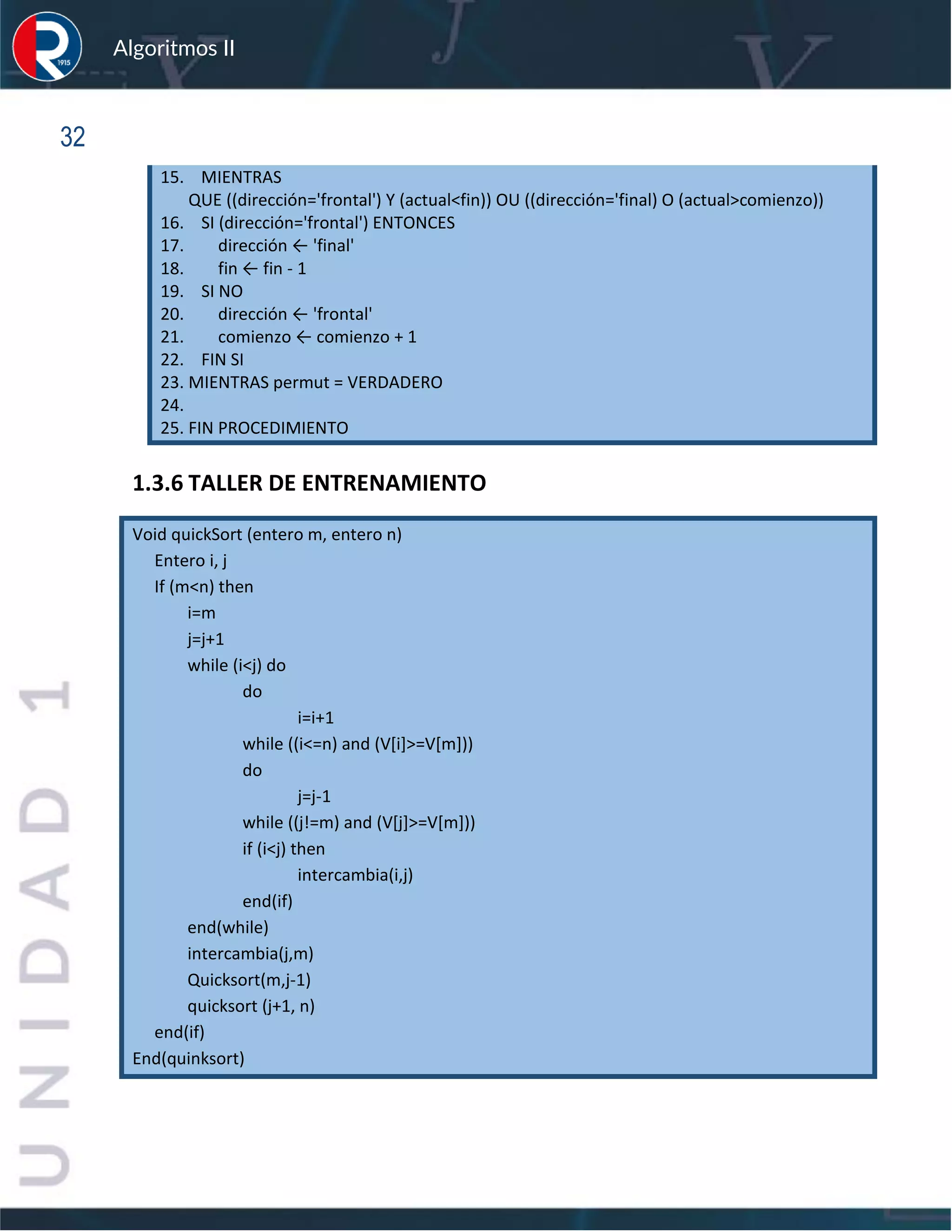 sfs
Algoritmos II
32
15. MIENTRAS
QUE ((dirección='frontal') Y (actual<fin)) OU ((dirección='final) O (actual>comienzo))
16. SI (dirección='frontal') ENTONCES
17. dirección ← 'final'
18. fin ← fin - 1
19. SI NO
20. dirección ← 'frontal'
21. comienzo ← comienzo + 1
22. FIN SI
23. MIENTRAS permut = VERDADERO
24.
25. FIN PROCEDIMIENTO
1.3.6 TALLER DE ENTRENAMIENTO
Void quickSort (entero m, entero n)
Entero i, j
If (m<n) then
i=m
j=j+1
while (i<j) do
do
i=i+1
while ((i<=n) and (V[i]>=V[m]))
do
j=j-1
while ((j!=m) and (V[j]>=V[m]))
if (i<j) then
intercambia(i,j)
end(if)
end(while)
intercambia(j,m)
Quicksort(m,j-1)
quicksort (j+1, n)
end(if)
End(quinksort)
 