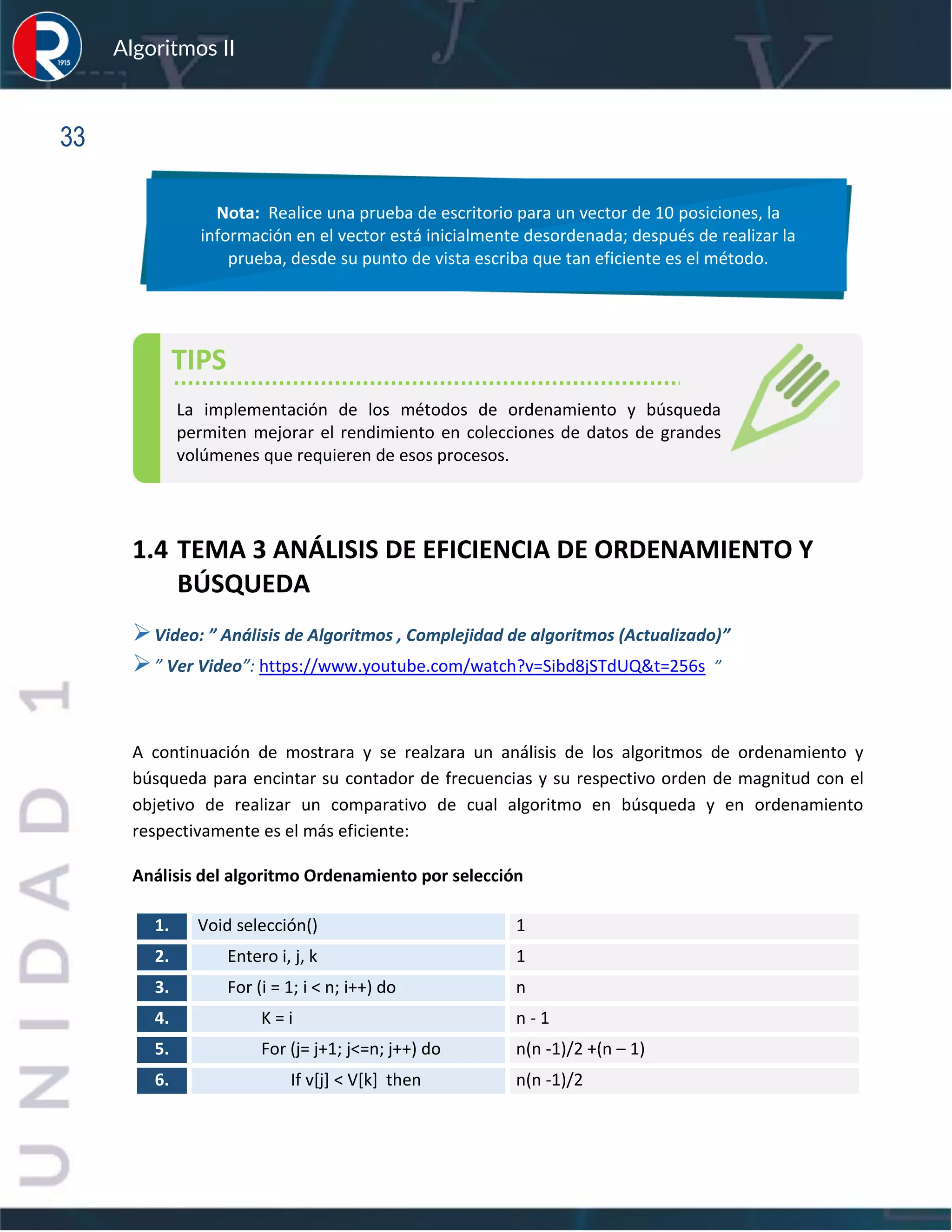 sfs
Algoritmos II
33
1.4 TEMA 3 ANÁLISIS DE EFICIENCIA DE ORDENAMIENTO Y
BÚSQUEDA
➢Video: ” Análisis de Algoritmos , Complejidad de algoritmos (Actualizado)”
➢” Ver Video”: https://www.youtube.com/watch?v=Sibd8jSTdUQ&t=256s ”
A continuación de mostrara y se realzara un análisis de los algoritmos de ordenamiento y
búsqueda para encintar su contador de frecuencias y su respectivo orden de magnitud con el
objetivo de realizar un comparativo de cual algoritmo en búsqueda y en ordenamiento
respectivamente es el más eficiente:
Análisis del algoritmo Ordenamiento por selección
1. Void selección() 1
2. Entero i, j, k 1
3. For (i = 1; i < n; i++) do n
4. K = i n - 1
5. For (j= j+1; j<=n; j++) do n(n -1)/2 +(n – 1)
6. If v[j] < V[k] then n(n -1)/2
Nota: Realice una prueba de escritorio para un vector de 10 posiciones, la
información en el vector está inicialmente desordenada; después de realizar la
prueba, desde su punto de vista escriba que tan eficiente es el método.
TIPS
La implementación de los métodos de ordenamiento y búsqueda
permiten mejorar el rendimiento en colecciones de datos de grandes
volúmenes que requieren de esos procesos.
 