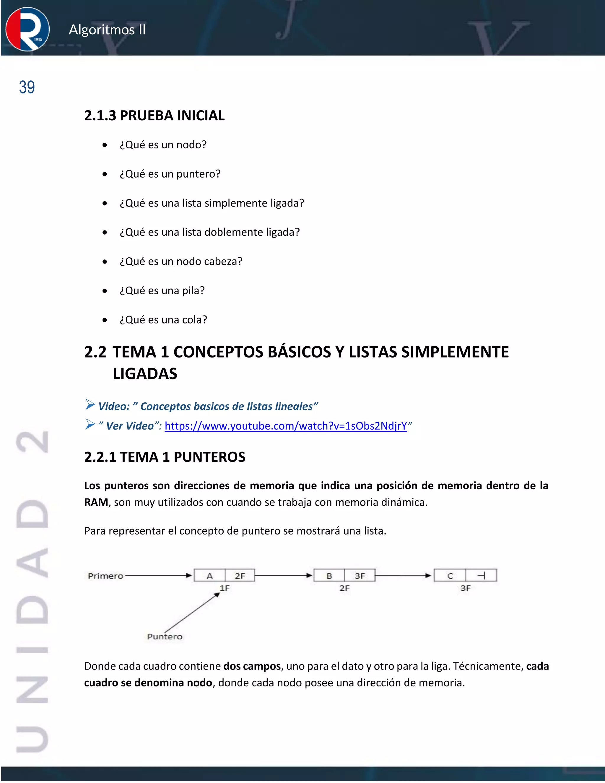 39
Algoritmos II
2.1.3 PRUEBA INICIAL
• ¿Qué es un nodo?
• ¿Qué es un puntero?
• ¿Qué es una lista simplemente ligada?
• ¿Qué es una lista doblemente ligada?
• ¿Qué es un nodo cabeza?
• ¿Qué es una pila?
• ¿Qué es una cola?
2.2 TEMA 1 CONCEPTOS BÁSICOS Y LISTAS SIMPLEMENTE
LIGADAS
➢Video: ” Conceptos basicos de listas lineales”
➢” Ver Video”: https://www.youtube.com/watch?v=1sObs2NdjrY”
2.2.1 TEMA 1 PUNTEROS
Los punteros son direcciones de memoria que indica una posición de memoria dentro de la
RAM, son muy utilizados con cuando se trabaja con memoria dinámica.
Para representar el concepto de puntero se mostrará una lista.
Donde cada cuadro contiene dos campos, uno para el dato y otro para la liga. Técnicamente, cada
cuadro se denomina nodo, donde cada nodo posee una dirección de memoria.
 