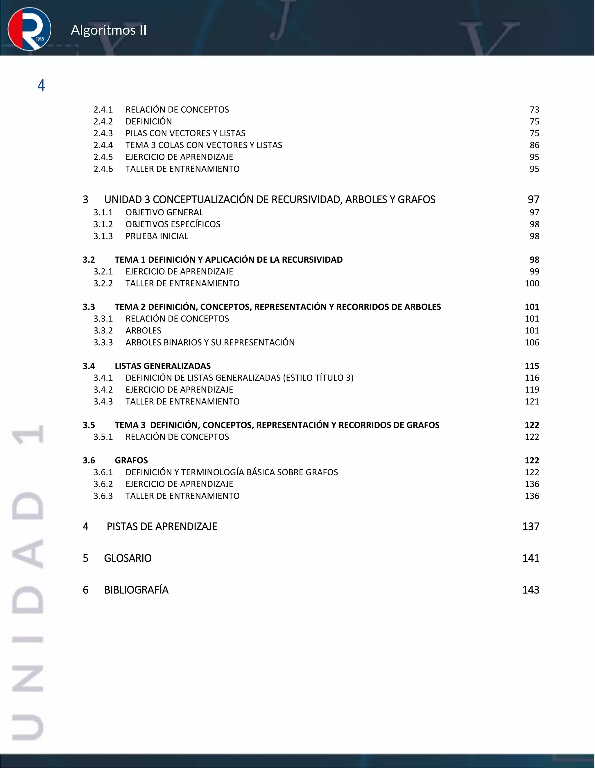 sfs
Algoritmos II
4
2.4.1 RELACIÓN DE CONCEPTOS 73
2.4.2 DEFINICIÓN 75
2.4.3 PILAS CON VECTORES Y LISTAS 75
2.4.4 TEMA 3 COLAS CON VECTORES Y LISTAS 86
2.4.5 EJERCICIO DE APRENDIZAJE 95
2.4.6 TALLER DE ENTRENAMIENTO 95
3 UNIDAD 3 CONCEPTUALIZACIÓN DE RECURSIVIDAD, ARBOLES Y GRAFOS 97
3.1.1 OBJETIVO GENERAL 97
3.1.2 OBJETIVOS ESPECÍFICOS 98
3.1.3 PRUEBA INICIAL 98
3.2 TEMA 1 DEFINICIÓN Y APLICACIÓN DE LA RECURSIVIDAD 98
3.2.1 EJERCICIO DE APRENDIZAJE 99
3.2.2 TALLER DE ENTRENAMIENTO 100
3.3 TEMA 2 DEFINICIÓN, CONCEPTOS, REPRESENTACIÓN Y RECORRIDOS DE ARBOLES 101
3.3.1 RELACIÓN DE CONCEPTOS 101
3.3.2 ARBOLES 101
3.3.3 ARBOLES BINARIOS Y SU REPRESENTACIÓN 106
3.4 LISTAS GENERALIZADAS 115
3.4.1 DEFINICIÓN DE LISTAS GENERALIZADAS (ESTILO TÍTULO 3) 116
3.4.2 EJERCICIO DE APRENDIZAJE 119
3.4.3 TALLER DE ENTRENAMIENTO 121
3.5 TEMA 3 DEFINICIÓN, CONCEPTOS, REPRESENTACIÓN Y RECORRIDOS DE GRAFOS 122
3.5.1 RELACIÓN DE CONCEPTOS 122
3.6 GRAFOS 122
3.6.1 DEFINICIÓN Y TERMINOLOGÍA BÁSICA SOBRE GRAFOS 122
3.6.2 EJERCICIO DE APRENDIZAJE 136
3.6.3 TALLER DE ENTRENAMIENTO 136
4 PISTAS DE APRENDIZAJE 137
5 GLOSARIO 141
6 BIBLIOGRAFÍA 143
 