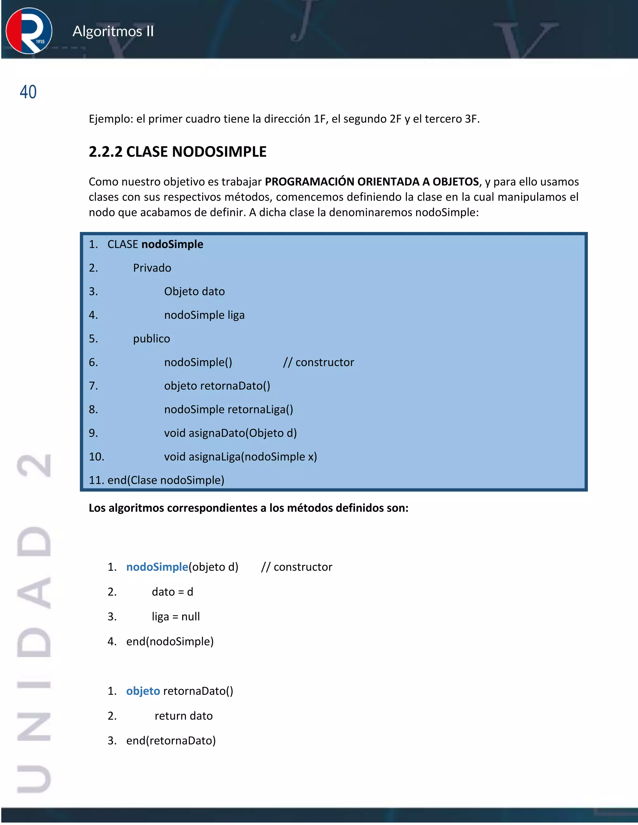 40
Algoritmos II
Ejemplo: el primer cuadro tiene la dirección 1F, el segundo 2F y el tercero 3F.
2.2.2 CLASE NODOSIMPLE
Como nuestro objetivo es trabajar PROGRAMACIÓN ORIENTADA A OBJETOS, y para ello usamos
clases con sus respectivos métodos, comencemos definiendo la clase en la cual manipulamos el
nodo que acabamos de definir. A dicha clase la denominaremos nodoSimple:
1. CLASE nodoSimple
2. Privado
3. Objeto dato
4. nodoSimple liga
5. publico
6. nodoSimple() // constructor
7. objeto retornaDato()
8. nodoSimple retornaLiga()
9. void asignaDato(Objeto d)
10. void asignaLiga(nodoSimple x)
11. end(Clase nodoSimple)
Los algoritmos correspondientes a los métodos definidos son:
1. nodoSimple(objeto d) // constructor
2. dato = d
3. liga = null
4. end(nodoSimple)
1. objeto retornaDato()
2. return dato
3. end(retornaDato)
 