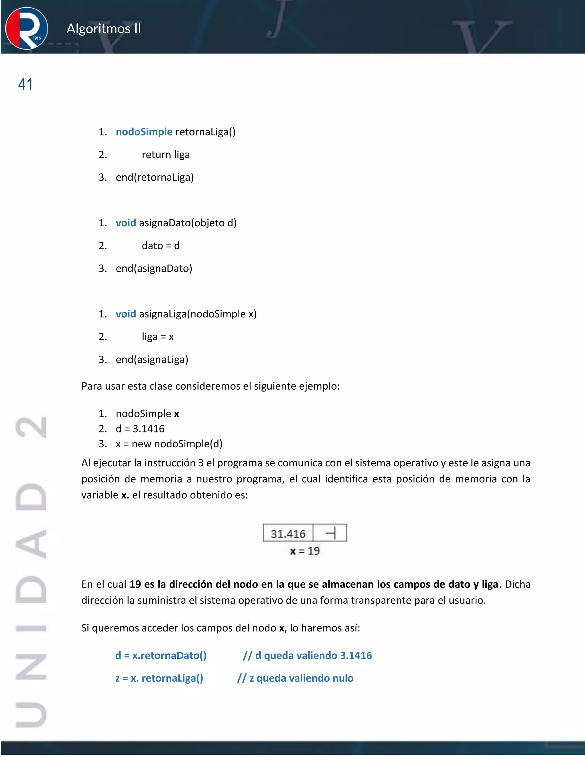 41
Algoritmos II
1. nodoSimple retornaLiga()
2. return liga
3. end(retornaLiga)
1. void asignaDato(objeto d)
2. dato = d
3. end(asignaDato)
1. void asignaLiga(nodoSimple x)
2. liga = x
3. end(asignaLiga)
Para usar esta clase consideremos el siguiente ejemplo:
1. nodoSimple x
2. d = 3.1416
3. x = new nodoSimple(d)
Al ejecutar la instrucción 3 el programa se comunica con el sistema operativo y este le asigna una
posición de memoria a nuestro programa, el cual identifica esta posición de memoria con la
variable x. el resultado obtenido es:
En el cual 19 es la dirección del nodo en la que se almacenan los campos de dato y liga. Dicha
dirección la suministra el sistema operativo de una forma transparente para el usuario.
Si queremos acceder los campos del nodo x, lo haremos así:
d = x.retornaDato() // d queda valiendo 3.1416
z = x. retornaLiga() // z queda valiendo nulo
 